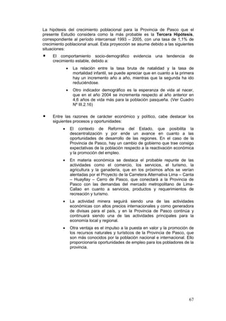 67
La hipótesis del crecimiento poblacional para la Provincia de Pasco que el
presente Estudio considera como la más probable es la Tercera Hipótesis,
correspondiente al período intercensal 1993 – 2005, con una tasa de 1,1% de
crecimiento poblacional anual. Esta proyección se asume debido a las siguientes
situaciones:
El comportamiento socio-demográfico evidencia una tendencia de
crecimiento estable, debido a:
• La relación entre la tasa bruta de natalidad y la tasa de
mortalidad infantil, se puede apreciar que en cuanto a la primera
hay un incremento año a año, mientras que la segunda ha ido
reduciéndose.
• Otro indicador demográfico es la esperanza de vida al nacer,
que en el año 2004 se incrementa respecto al año anterior en
4,6 años de vida más para la población pasqueña. (Ver Cuadro
Nº III.2.16)
Entre las razones de carácter económico y político, cabe destacar los
siguientes procesos y oportunidades:
• El contexto de Reforma del Estado, que posibilita la
descentralización y por ende un avance en cuanto a las
oportunidades de desarrollo de las regiones. En el caso de la
Provincia de Pasco, hay un cambio de gobierno que trae consigo
expectativas de la población respecto a la reactivación económica
y la promoción del empleo.
• En materia económica se destaca el probable repunte de las
actividades como el comercio, los servicios, el turismo, la
agricultura y la ganadería, que en los próximos años se verían
alentadas por el Proyecto de la Carretera Alternativa Lima – Canta
– Huayllay – Cerro de Pasco, que conectará a la Provincia de
Pasco con las demandas del mercado metropolitano de Lima-
Callao en cuanto a servicios, productos y requerimientos de
recreación y turismo.
• La actividad minera seguirá siendo una de las actividades
económicas con altos precios internacionales y como generadora
de divisas para el país, y en la Provincia de Pasco continúa y
continuará siendo una de las actividades principales para la
economía local y regional.
• Otra ventaja es el impulso a la puesta en valor y la promoción de
los recursos naturales y turísticos de la Provincia de Pasco, que
son más conocidos por la población nacional e internacional. Ello
proporcionaría oportunidades de empleo para los pobladores de la
provincia.
 