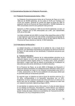 69
2.3 Características Sociales de la Población Provincial.-
2.3.1 Población Económicamente Activa - PEA.-
La Población Económicamente Activa de la Provincia de Pasco en el año
1993 era de 36,696 habitantes, de los cuales el 72,2% son hombres y el
27,8% son mujeres. Teniendo en cuenta que según el Censo de 1993, la
población total de la Provincia de Pasco ascendió a 129,899 habitantes, la
PEA concentraba al 28.3% de la población total provincial.
Asimismo, la PEA ocupada en 1993 era de 34,215 habitantes; es decir, el
93,2%, mientras que la PEA desocupada son 2,481, que representaba
6,8% de la PEA total.
Los datos censales del año 2005 no arrojan cifras específicas sobre la PEA
a nivel regional ni provincial. En este sentido, proyectando el porcentaje de
la PEA del año 1993, se puede estimar que en el año 2005 la PEA de la
Provincia de Pasco alcanza un total de 41,563 habitantes.
2.3.2 Indicadores de Educación.-
La calidad educativa y el desarrollo de la calidad de vida a través de la
educación, son elementos importantes en el proyecto de vida de la Provincia
de Pasco. En este sentido se han identificado 3 indicadores educativos que
se detallan:
a) Cobertura Educativa.-
Este indicador advierte el alcance de la institucionalidad educativa en la
población objetivo; es decir, que se evalúa el total de la población en edad
para educación básica regular (entre 4 y 16 años) como: inicial, primaria y
secundaria; y según este total se obtiene el porcentaje de la población en
esta edad que está siendo atendida por el sistema educativo.
En la Provincia de Pasco, en el año 2005 el Ministerio de Educación a
través del Sistema Estadístico de Calidad Educativa (ESCALE) indica que la
cobertura educativa es mayor en los niños(as) comprendidos entre los 6 y
11 años, alcanzando a un 96,1% de la población de este grupo etáreo que
en promedio pasa por la educación primaria.
En segundo lugar, la cobertura es para el grupo de alumnos entre los 12 y
16 años, correspondiente a la educación secundaria con un 94%.
Finalmente, la menor cobertura es para los niños entre los 4 y 5 años con un
64,2% pero que sin embargo, representa la mayor cobertura en este nivel
con respecto al promedio regional que llega a 58,2%.
A nivel distrital, la cobertura de los niños entre 4 y 5 años de edad alcanza
en los Distritos de Ninacaca, Paucartambo y Simón Bolívar una cobertura
menor del 50% de la población en edad para el nivel inicial. Sin embargo,
existen niveles de mayor cobertura en los Distritos de Yanacancha (80,3%),
Tinyahuarco (75,1%) y Chaupimarca (73,4%)
 
