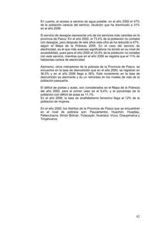 82
En cuanto, al acceso a servicio de agua potable, en el año 2000 el 47%
de la población carecía del servicio, situación que ha disminuido a 31%
en el año 2006.
El servicio de desagüe representa uno de los servicios más carentes en la
provincia de Pasco. En el año 2000, el 73.4% de la población no contaba
con desagüe, pero después de seis años esta cifra se ha reducido a 47%,
según el Mapa de la Pobreza 2006. En el caso del servicio de
electricidad, es el que más avances significativos ha tenido en su nivel de
accesibilidad, pues para el año 2000 el 33.4% de la población no contaba
con este servicio, mientras que en el año 2006 se registra que el 11% de
habitantes carece de electricidad.
Asimismo, otros indicadores de la pobreza de la Provincia de Pasco, se
encuentra en la tasa de desnutrición que en el año 2000, se registran en
36,5% y en el año 2006 llega a 38%. Este incremento en la tasa de
desnutrición es alarmante y es un retroceso en los niveles de vida de la
población pasqueña.
El déficit de postas y aulas, son considerados en el Mapa de la Pobreza
del año 2000, para el primer caso es el 9,4%; y el porcentaje de la
población con déficit de aulas es 11,1%.
En el año 2006, la tasa de analfabetismo femenino llega al 12% de la
población de mujeres.
En el año 2000, los distritos de la Provincia de Pasco que se encuentran
en el nivel de pobreza son: Paucartambo, Huachón, Huayllay,
Pallanchacra, Simón Bolívar, Ticlacayán, Huariaca, Vicco, Chaupimarca y
Tinyahuarco.
 
