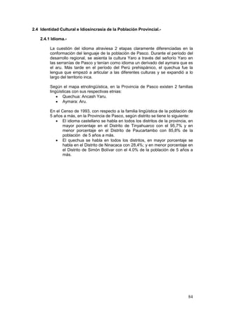 84
2.4 Identidad Cultural e Idiosincrasia de la Población Provincial.-
2.4.1 Idioma.-
La cuestión del idioma atraviesa 2 etapas claramente diferenciadas en la
conformación del lenguaje de la población de Pasco. Durante el período del
desarrollo regional, se asienta la cultura Yaro a través del señorío Yaro en
las serranías de Pasco y tenían como idioma un derivado del aymara que es
el aru. Más tarde en el período del Perú prehispánico, el quechua fue la
lengua que empezó a articular a las diferentes culturas y se expandió a lo
largo del territorio inca.
Según el mapa etnolingüística, en la Provincia de Pasco existen 2 familias
lingüísticas con sus respectivas etnias:
• Quechua: Ancash Yaru.
• Aymara: Aru.
En el Censo de 1993, con respecto a la familia lingüística de la población de
5 años a más, en la Provincia de Pasco, según distrito se tiene lo siguiente:
• El idioma castellano se habla en todos los distritos de la provincia, en
mayor porcentaje en el Distrito de Tinyahuarco con el 95,7% y en
menor porcentaje en el Distrito de Paucartambo con 85,8% de la
población de 5 años a más.
• El quechua se habla en todos los distritos, en mayor porcentaje se
habla en el Distrito de Ninacaca con 28,4%; y en menor porcentaje en
el Distrito de Simón Bolívar con el 4.0% de la población de 5 años a
más.
 