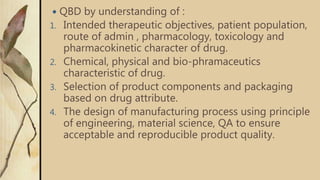  QBD by understanding of :
1. Intended therapeutic objectives, patient population,
route of admin , pharmacology, toxicology and
pharmacokinetic character of drug.
2. Chemical, physical and bio-phramaceutics
characteristic of drug.
3. Selection of product components and packaging
based on drug attribute.
4. The design of manufacturing process using principle
of engineering, material science, QA to ensure
acceptable and reproducible product quality.
 