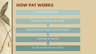 HOW PAT WORKS
ON-LINE TESTING/ IN-LINE TESTING.
DESIGNING OF PROCESS.
IDENTIFICATION OF CRITICAL CONTROL POINTS.
SELECTION OF SUITABLE PAT SYSTEM.
SELECTION OF PROCESS.
 