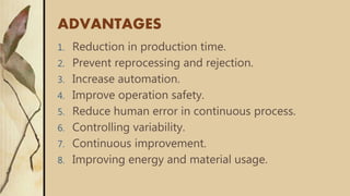 ADVANTAGES
1. Reduction in production time.
2. Prevent reprocessing and rejection.
3. Increase automation.
4. Improve operation safety.
5. Reduce human error in continuous process.
6. Controlling variability.
7. Continuous improvement.
8. Improving energy and material usage.
 