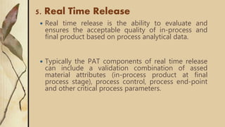 5. Real Time Release
 Real time release is the ability to evaluate and
ensures the acceptable quality of in-process and
final product based on process analytical data.
 Typically the PAT components of real time release
can include a validation combination of assed
material attributes (in-process product at final
process stage), process control, process end-point
and other critical process parameters.
 