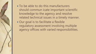  To be able to do this manufacturers
should commun icate important scientific
knowledge to the agency and resolve
related technical issues in a timely manner.
 Our goal is to facilitate a flexible
regulatory assessment involving multiple
agency offices with varied responsibilities.
 
