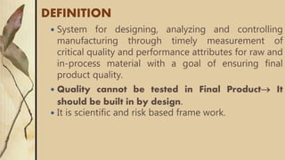 DEFINITION
 System for designing, analyzing and controlling
manufacturing through timely measurement of
critical quality and performance attributes for raw and
in-process material with a goal of ensuring final
product quality.
 Quality cannot be tested in Final Product It
should be built in by design.
 It is scientific and risk based frame work.
 