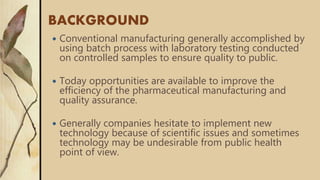 BACKGROUND
 Conventional manufacturing generally accomplished by
using batch process with laboratory testing conducted
on controlled samples to ensure quality to public.
 Today opportunities are available to improve the
efficiency of the pharmaceutical manufacturing and
quality assurance.
 Generally companies hesitate to implement new
technology because of scientific issues and sometimes
technology may be undesirable from public health
point of view.
 