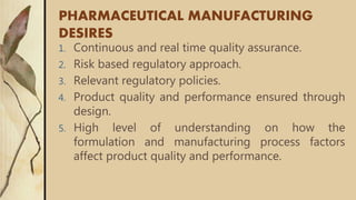 PHARMACEUTICAL MANUFACTURING
DESIRES
1. Continuous and real time quality assurance.
2. Risk based regulatory approach.
3. Relevant regulatory policies.
4. Product quality and performance ensured through
design.
5. High level of understanding on how the
formulation and manufacturing process factors
affect product quality and performance.
 