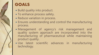 GOALS
 Build quality into product.
 To enhance process safety.
 Reduce variation in process.
 Ensures understanding and control the manufacturing
process.
 Management of agency’s risk management and
quality system approach are incorporated into the
manufacturing of pharmaceutical while maintaining
product quality.
 Use latest scientific advances in manufacturing
technology.
 