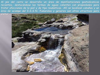 Al pie del cerro se desarrolla un área de manifestaciones postvolcanicas
recientes, destacándose las termas de aguas calientes con propiedades para
tratar afecciones de la piel y de tipo reumáticas. Allí se localizan cabañas y un
área de acampe del I.S.S.N. Fumarolas y geiseres son otros atractivos para
visitar.
 