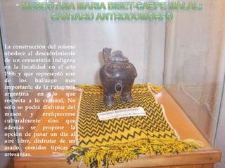 La construcción del mismo
obedece al descubrimiento
de un cementerio indígena
en la localidad en el año
1986 y que representó uno
de los hallazgo más
importante de la Patagonia
argentina    en    lo   que
respecta a lo cultural, No
solo se podrá disfrutar del
museo      y   enriquecerse
culturalmente sino que
además se propone la
opción de pasar un día al
aire libre, disfrutar de un
asado, comidas típicas y
artesanías.
 