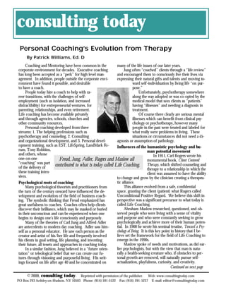 consulting today
 Personal Coaching’s Evolution from Therapy
     By Patrick Williams, Ed. D
     Coaching and Mentoring have been common in the            many of the life issues of our later years.
corporate environment for decades. Executive coaching                Jung often “coached” clients through a “life review”
has long been accepted as a “perk” for high level man-         and encouraged them to consciously live their lives via
agement. In addition, people outside the corporate envi-       expressing their natural gifts and talents and moving to-
ronment have found it possible, and desirable                              ward self-individuation by living life “on pur-
to have a coach.                                                           pose.”
     People today hire a coach to help with ca-                                 Unfortunately, psychotherapy somewhere
reer transitions, with the challenges of self-                             along the way adopted or was co-opted by the
employment (such as isolation, and increased                               medical model that sees clients as “patients”
distractibility) for entrepreneurial ventures, for                         having “illnesses” and needing a diagnosis in
parenting, relationships, and even retirement.                             treatment.
Life coaching has become available privately                                    Of course there clearly are serious mental
and through agencies, schools, churches and                                illnesses which can benefit from clinical psy-
other community resources.                                                 chology or psychotherapy, however many
     Personal coaching developed from three                                people in the past were treated and labeled for
streams: 1. The helping professions such as                                what really were problems in living. These
psychotherapy and counseling, 2. Consulting                                situations or circumstances did not need a di-
and organizational development, and 3. Personal devel-         agnosis or assumption of pathology.
opment training, such as EST, LifeSpring, LandMark Fo-         Influences of the humanistic psychology and hu-
rum, Tony Robbins,                                                                    man potential movement
and others, whose                                                                         In 1951, Carl Rogers wrote his
one-on-one                   Freud, Jung, Adler, Rogers and Maslow all                monumental book, Client Centered
“coaching” was part
of the delivery of
                          contributed to what is today called Life Coaching. Therapy, which shifted counseling and
                                                                                      therapy to a relationship in which the
these training inten-                                                                 client was assumed to have the ability
sives.                                                         to change and grow by the clinician creating a therapeu-
Psychological roots of coaching                                tic alliance.
     Many psychological theorists and practitioners from             This alliance evolved from a safe, confidential
the turn of the century onward have influenced the de-         space, granting the client (patient) what Rogers called
velopment and evolution of the field of business coach-        Unconditional Positive Regard. We believe this shift in
ing. The symbolic thinking that Freud emphasized has           perspective was a significant precursor to what today is
great usefulness to coaches. Coaches often help clients        called Life Coaching.
discover their brilliance, which may lie masked or buried            Abraham Maslow researched, questioned, and ob-
in their unconscious and can be experienced when one           served people who were living with a sense of vitality
begins to design one’s life consciously and purposely.         and purpose and who were constantly seeking to grow
     Many of the theories of Carl Jung and Alfred Adler        psychologically and achieve more of their human poten-
are antecedents to modern day coaching. Adler saw him-         tial. In 1968 he wrote his seminal treatise, Toward a Psy-
self as a personal educator. He saw each person as the         chology of Being. It is this key point in history that I be-
creator and artist of his/her life and frequently involved     lieve set the framework for the field of Life Coaching to
his clients in goal setting, life planning, and inventing      emerge in the 1990s.
their future, all tenets and approaches in coaching today.           Maslow spoke of needs and motivations, as did ear-
     In a similar fashion, Jung believed in a “future orien-   lier psychologists, but with the view that man is natu-
tation” or teleological belief that we can create our fu-      rally a health-seeking creature who, if obstacles to per-
tures through visioning and purposeful living. His writ-       sonal growth are removed, will naturally pursue self-
ings focused on life after age 40 and he concentrated on       actualization, playfulness, curiosity, and creativity.
                                                                                                      Continued on next page

      © 2000, consulting today .      Reprinted with permission of the publisher. Web: www.consultingtoday.com
PO Box 293 Ardsley-on-Hudson, NY 10503 Phone: (914) 591-5522 Fax: (914) 591-5237 E-mail: editor@consultingtoday.com