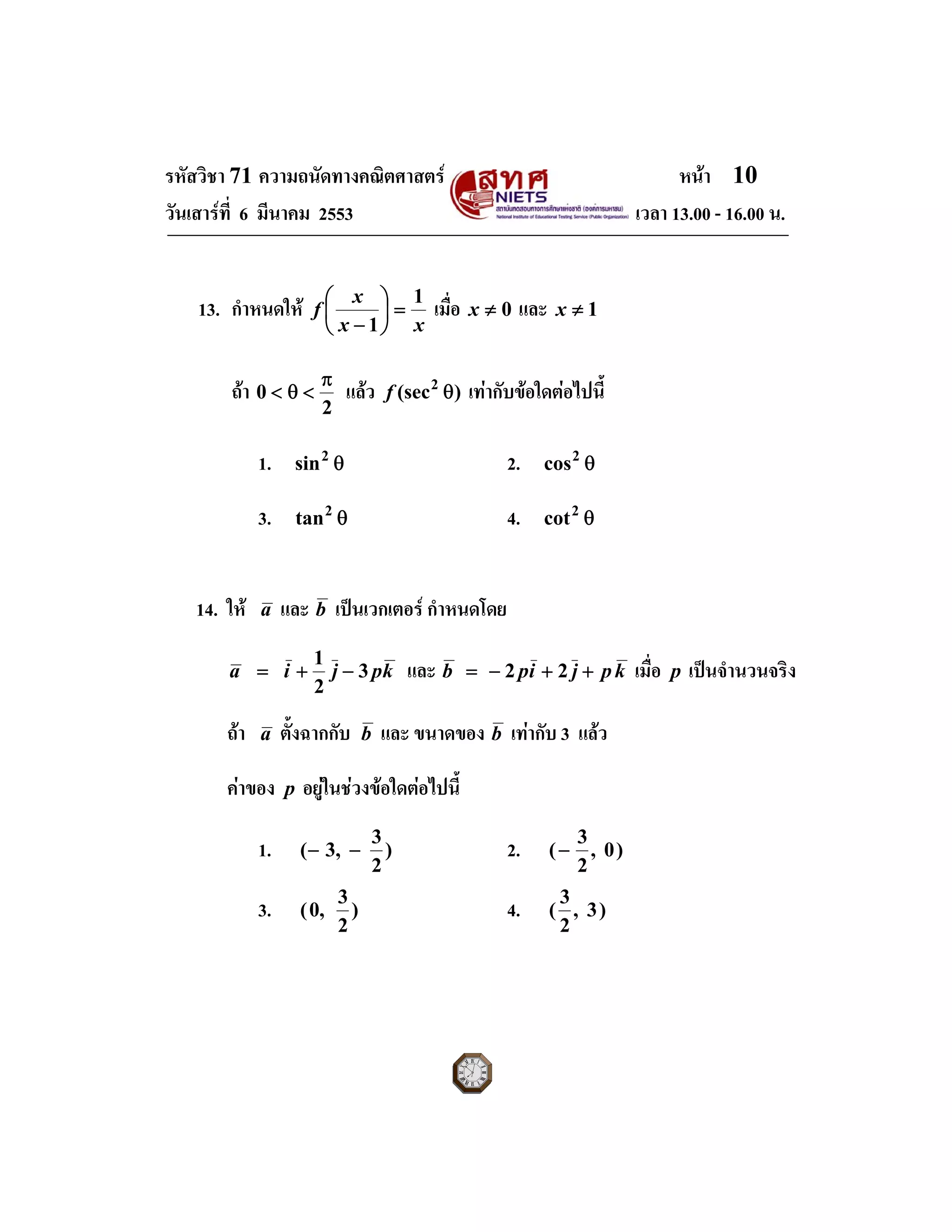 รหัสวิชา 71 ความถนัดทางคณิตศาสตร หนา 10
วันเสารที่ 6 มีนาคม 2553 เวลา 13.00 - 16.00 น.
13. กําหนดให
xx
x
f
1
1
=⎟
⎠
⎞
⎜
⎝
⎛
−
เมื่อ 0≠x และ 1≠x
ถา
2
0
π
<θ< แลว )(sec2
θf เทากับขอใดตอไปนี้
1. θ2
sin 2. θ2
cos
3. θ2
tan 4. θ2
cot
14. ให a และ b เปนเวกเตอร กําหนดโดย
kpjia 3
2
1
−+= และ kpjipb ++−= 22 เมื่อ p เปนจํานวนจริง
ถา a ตั้งฉากกับ b และ ขนาดของ b เทากับ 3 แลว
คาของ p อยูในชวงขอใดตอไปนี้
1. )
2
3
,3( −− 2. )0,
2
3
(−
3. )
2
3
,0( 4. )3,
2
3
(
 