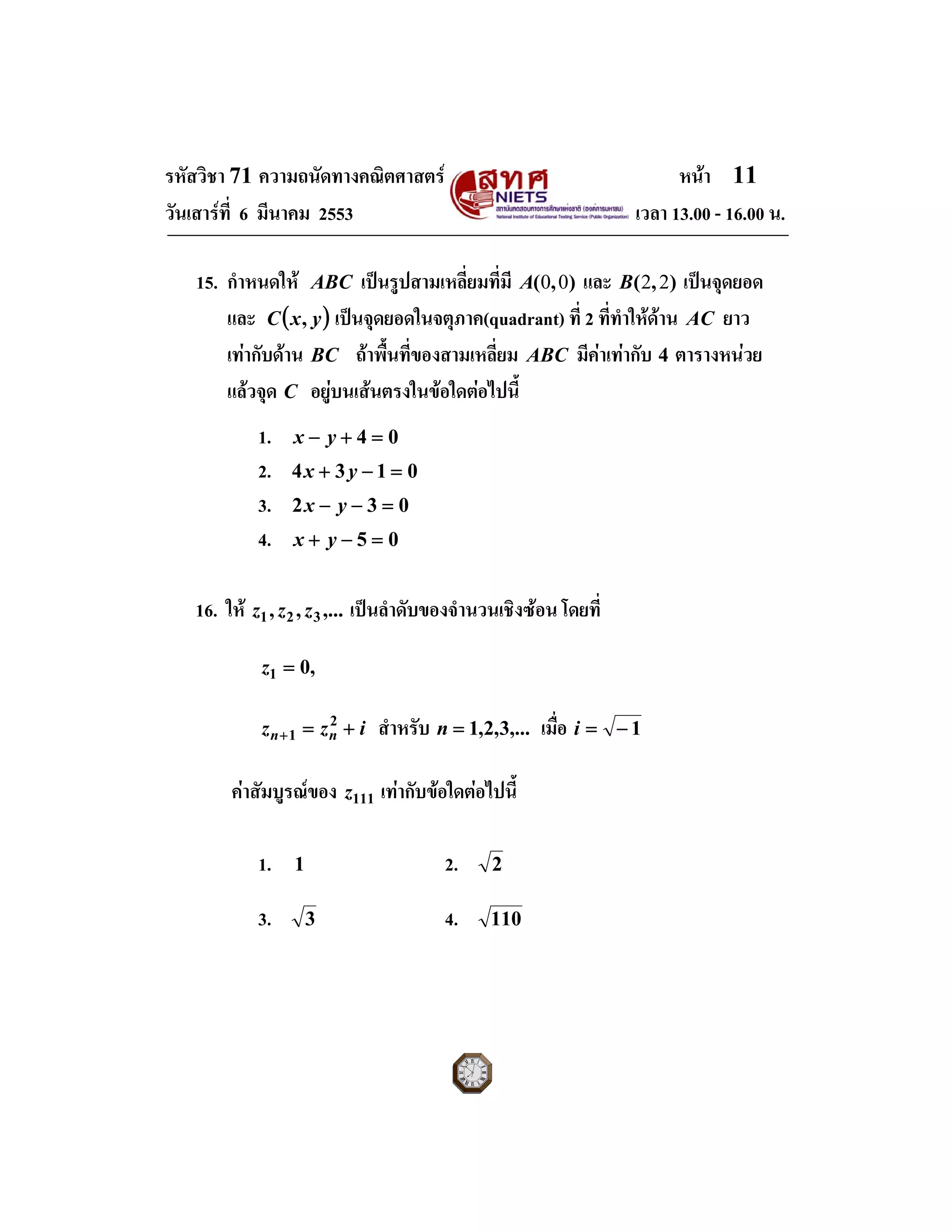 รหัสวิชา 71 ความถนัดทางคณิตศาสตร หนา 11
วันเสารที่ 6 มีนาคม 2553 เวลา 13.00 - 16.00 น.
15. กําหนดให ABC เปนรูปสามเหลี่ยมที่มี ),( 00A และ ),( 22B เปนจุดยอด
และ ( )yxC , เปนจุดยอดในจตุภาค(quadrant) ที่ 2 ที่ทําใหดาน AC ยาว
เทากับดาน BC ถาพื้นที่ของสามเหลี่ยม ABC มีคาเทากับ 4 ตารางหนวย
แลวจุด C อยูบนเสนตรงในขอใดตอไปนี้
1. 04 =+− yx
2. 0134 =−+ yx
3. 032 =−− yx
4. 05 =−+ yx
16. ให ,...,, 321 zzz เปนลําดับของจํานวนเชิงซอน โดยที่
,01 =z
izz nn +=+
2
1 สําหรับ ,...3,2,1=n เมื่อ 1−=i
คาสัมบูรณของ 111z เทากับขอใดตอไปนี้
1. 1 2. 2
3. 3 4. 110
 