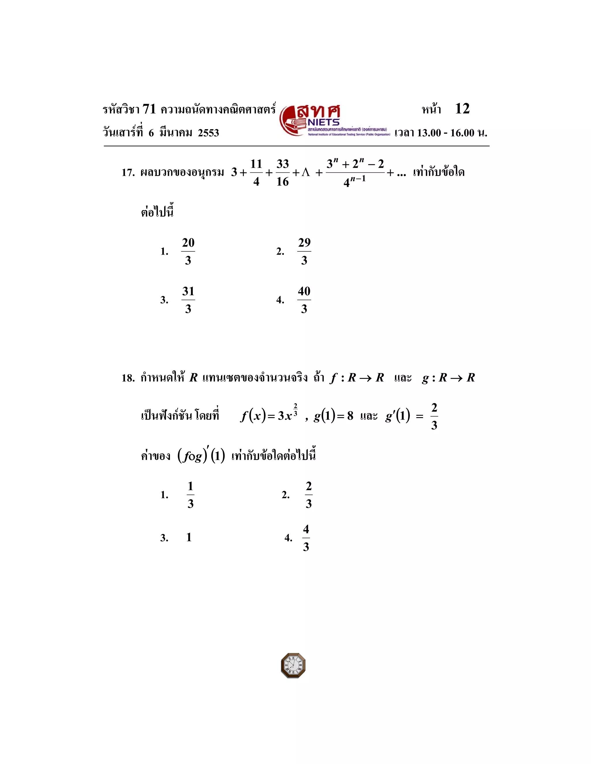 รหัสวิชา 71 ความถนัดทางคณิตศาสตร หนา 12
วันเสารที่ 6 มีนาคม 2553 เวลา 13.00 - 16.00 น.
17. ผลบวกของอนุกรม ...
4
223
16
33
4
11
3 1
+
−+
++++ −n
nn
Λ เทากับขอใด
ตอไปนี้
1.
3
20
2.
3
29
3.
3
31
4.
3
40
18. กําหนดให R แทนเซตของจํานวนจริง ถา RRf →: และ RRg →:
เปนฟงกชัน โดยที่ ( ) ( ) 813 3
2
== g,xxf และ ( )
3
2
1 =′g
คาของ ( ) ( )1′οgf เทากับขอใดตอไปนี้
1.
3
1
2.
3
2
 
3. 1 4.
3
4
 