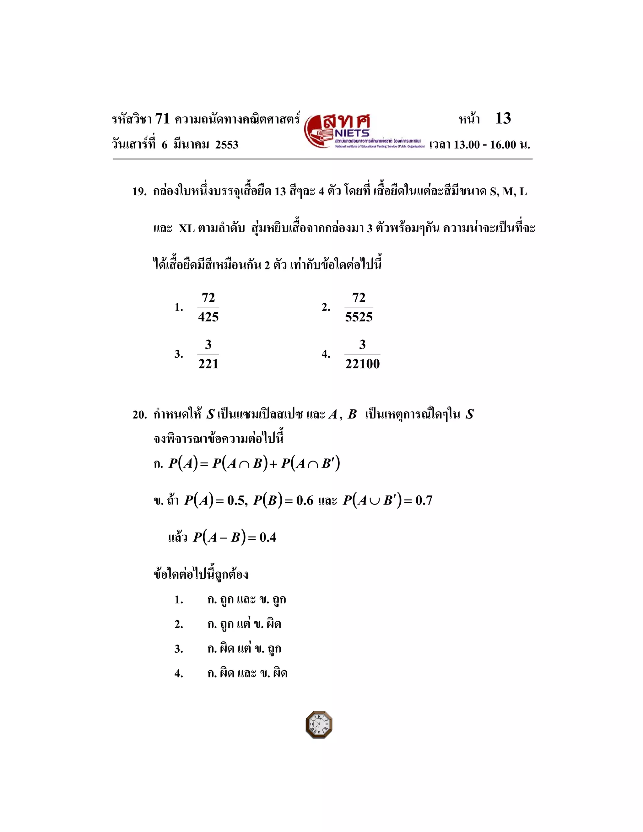 รหัสวิชา 71 ความถนัดทางคณิตศาสตร หนา 13
วันเสารที่ 6 มีนาคม 2553 เวลา 13.00 - 16.00 น.
19. กลองใบหนึ่งบรรจุเสื้อยืด 13 สีๆละ 4 ตัว โดยที่ เสื้อยืดในแตละสีมีขนาด S, M, L
และ XL ตามลําดับ สุมหยิบเสื้อจากกลองมา 3 ตัวพรอมๆกัน ความนาจะเปนที่จะ
ไดเสื้อยืดมีสีเหมือนกัน 2 ตัว เทากับขอใดตอไปนี้
1.
425
72
2.
5525
72
3.
221
3
4.
22100
3
20. กําหนดให S เปนแซมเปลสเปซ และ A, B เปนเหตุการณใดๆใน S
จงพิจารณาขอความตอไปนี้
ก. ( ) ( ) ( )BAPBAPAP ′∩+∩=
ข. ถา ( ) ( ) 6.0,5.0 == BPAP และ ( ) 7.0=′∪ BAP
แลว ( ) 4.0=− BAP
ขอใดตอไปนี้ถูกตอง
1. ก. ถูก และ ข. ถูก
2. ก. ถูก แต ข. ผิด
3. ก. ผิด แต ข. ถูก
4. ก. ผิด และ ข. ผิด
 