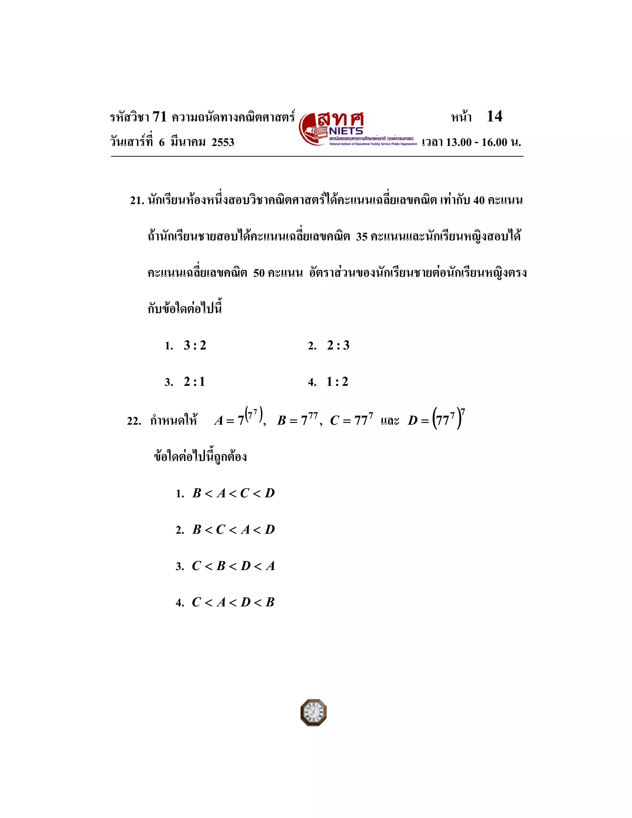 รหัสวิชา 71 ความถนัดทางคณิตศาสตร หนา 14
วันเสารที่ 6 มีนาคม 2553 เวลา 13.00 - 16.00 น.
21. นักเรียนหองหนึ่งสอบวิชาคณิตศาสตรไดคะแนนเฉลี่ยเลขคณิต เทากับ 40 คะแนน
ถานักเรียนชายสอบไดคะแนนเฉลี่ยเลขคณิต 35 คะแนนและนักเรียนหญิงสอบได
คะแนนเฉลี่ยเลขคณิต 50 คะแนน อัตราสวนของนักเรียนชายตอนักเรียนหญิงตรง
กับขอใดตอไปนี้
1. 2:3 2. 3:2
3. 1:2 4. 2:1
22. กําหนดให ( )7
7
7=A , 77
7=B , 7
77=C และ ( )77
77=D
ขอใดตอไปนี้ถูกตอง
1. DCAB <<<
2. DACB <<<
3. ADBC <<<
4. BDAC <<<
 