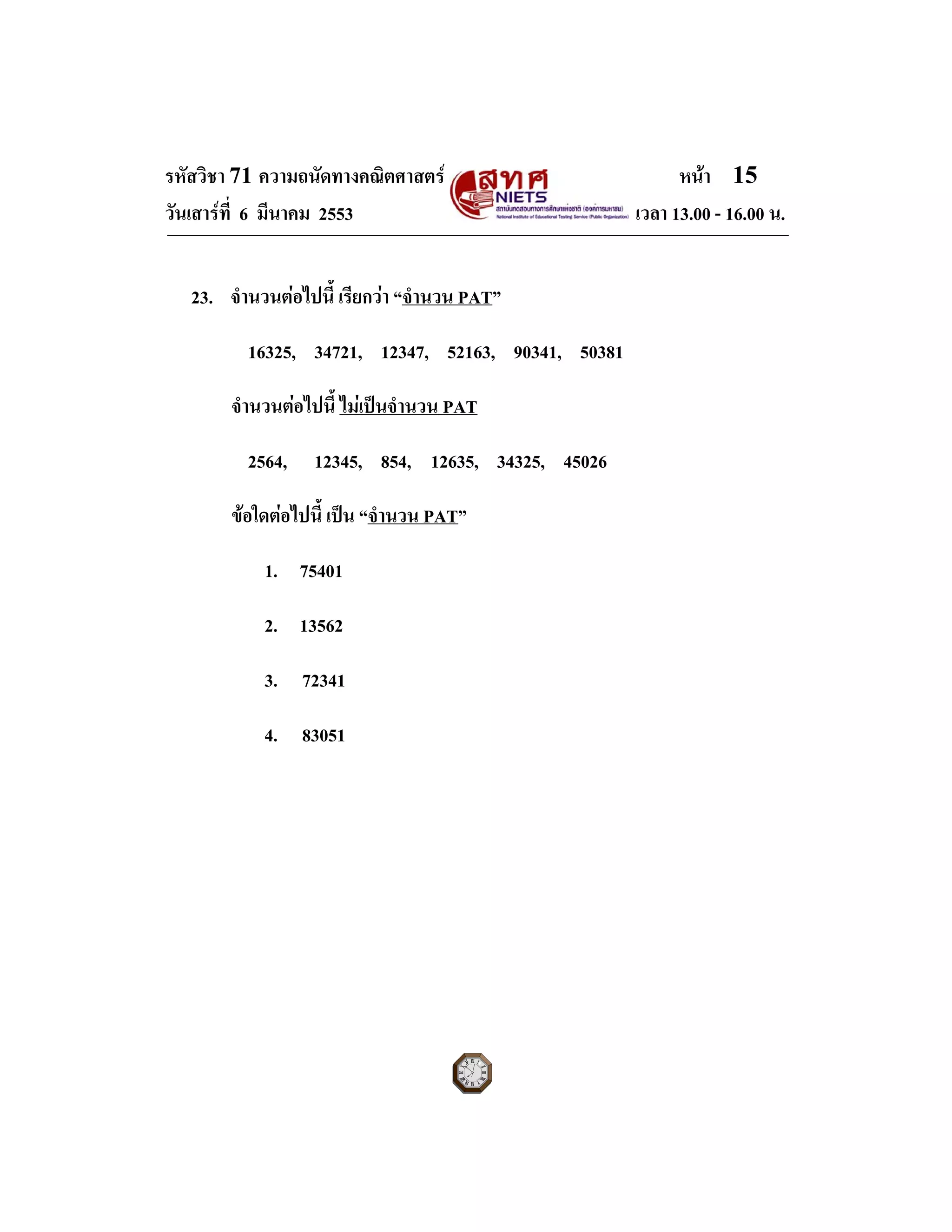 รหัสวิชา 71 ความถนัดทางคณิตศาสตร หนา 15
วันเสารที่ 6 มีนาคม 2553 เวลา 13.00 - 16.00 น.
23. จํานวนตอไปนี้ เรียกวา “จํานวน PAT”
16325, 34721, 12347, 52163, 90341, 50381
จํานวนตอไปนี้ ไมเปนจํานวน PAT
2564, 12345, 854, 12635, 34325, 45026
ขอใดตอไปนี้ เปน “จํานวน PAT”
1. 75401
2. 13562
3. 72341
4. 83051
 