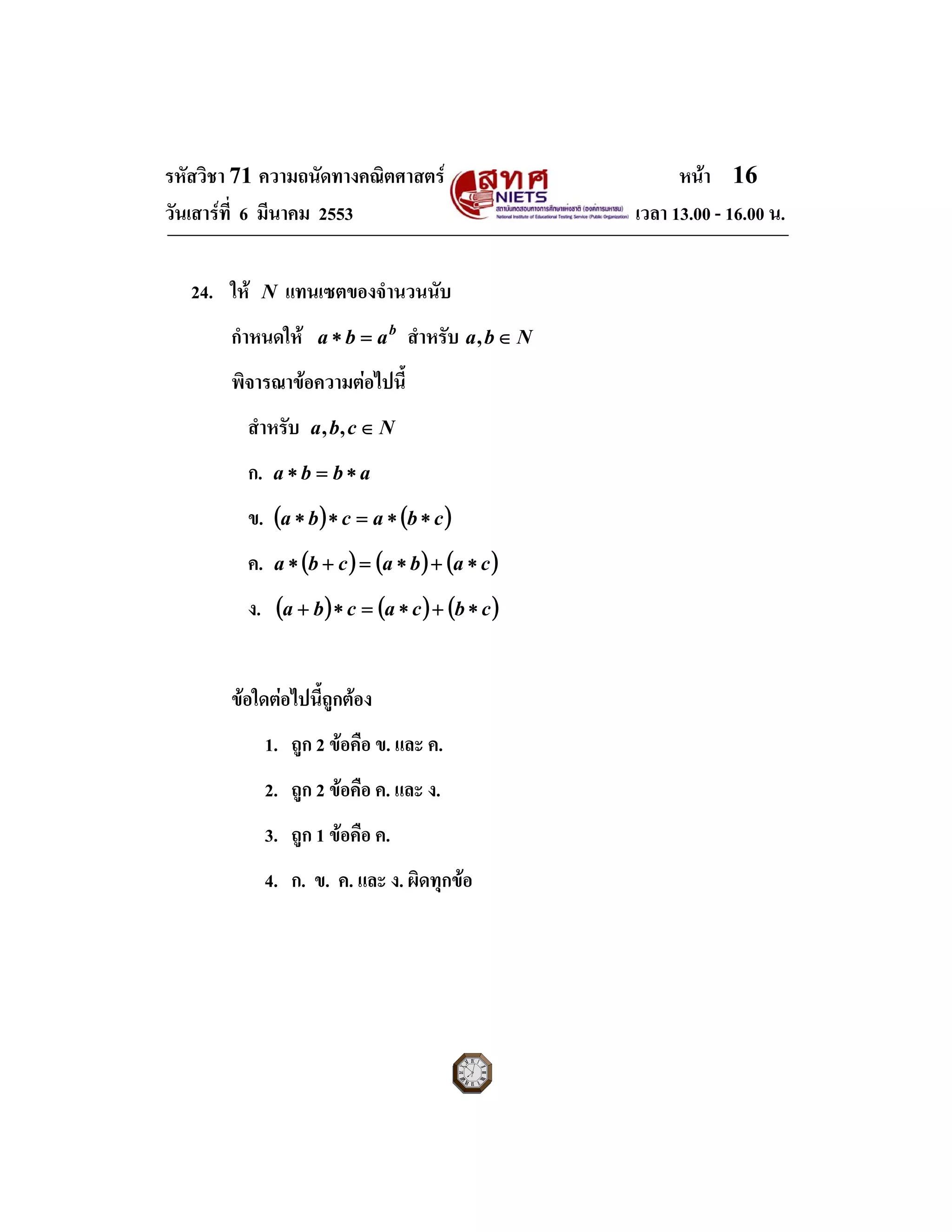 รหัสวิชา 71 ความถนัดทางคณิตศาสตร หนา 16
วันเสารที่ 6 มีนาคม 2553 เวลา 13.00 - 16.00 น.
24. ให N แทนเซตของจํานวนนับ
กําหนดให b
aba =∗ สําหรับ Nba ∈,
พิจารณาขอความตอไปนี้
สําหรับ Ncba ∈,,
ก. abba ∗=∗
ข. ( ) ( )cbacba ∗∗=∗∗
ค. ( ) ( ) ( )cabacba ∗+∗=+∗
ง. ( ) ( ) ( )cbcacba ∗+∗=∗+
ขอใดตอไปนี้ถูกตอง
1. ถูก 2 ขอคือ ข. และ ค.
2. ถูก 2 ขอคือ ค. และ ง.
3. ถูก 1 ขอคือ ค.
4. ก. ข. ค. และ ง. ผิดทุกขอ
 