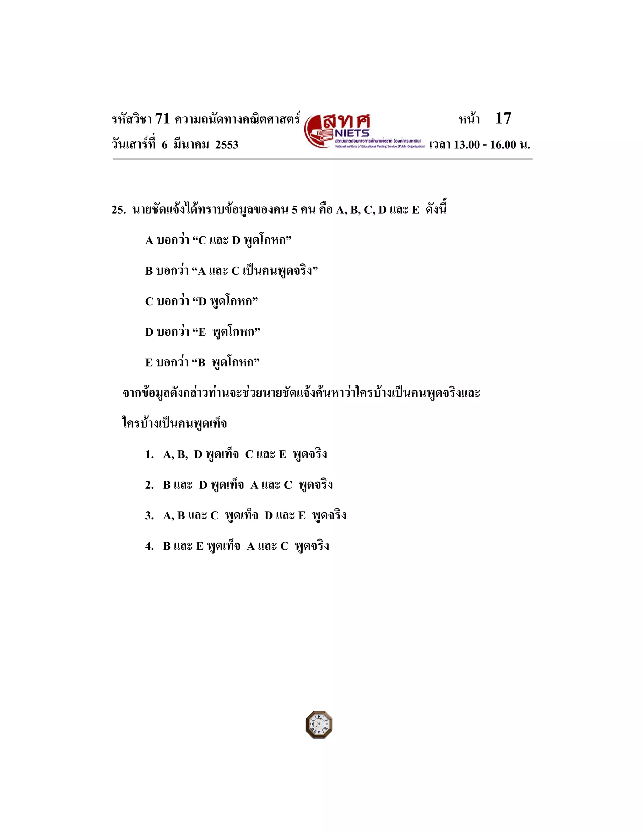 รหัสวิชา 71 ความถนัดทางคณิตศาสตร หนา 17
วันเสารที่ 6 มีนาคม 2553 เวลา 13.00 - 16.00 น.
25. นายชัดแจงไดทราบขอมูลของคน 5 คน คือ A, B, C, D และ E ดังนี้
A บอกวา “C และ D พูดโกหก”
B บอกวา “A และ C เปนคนพูดจริง”
C บอกวา “D พูดโกหก”
D บอกวา “E พูดโกหก”
E บอกวา “B พูดโกหก”
จากขอมูลดังกลาวทานจะชวยนายชัดแจงคนหาวาใครบางเปนคนพูดจริงและ
ใครบางเปนคนพูดเท็จ
1. A, B, D พูดเท็จ C และ E พูดจริง
2. B และ D พูดเท็จ A และ C พูดจริง
3. A, B และ C พูดเท็จ D และ E พูดจริง
4. B และ E พูดเท็จ A และ C พูดจริง
 
