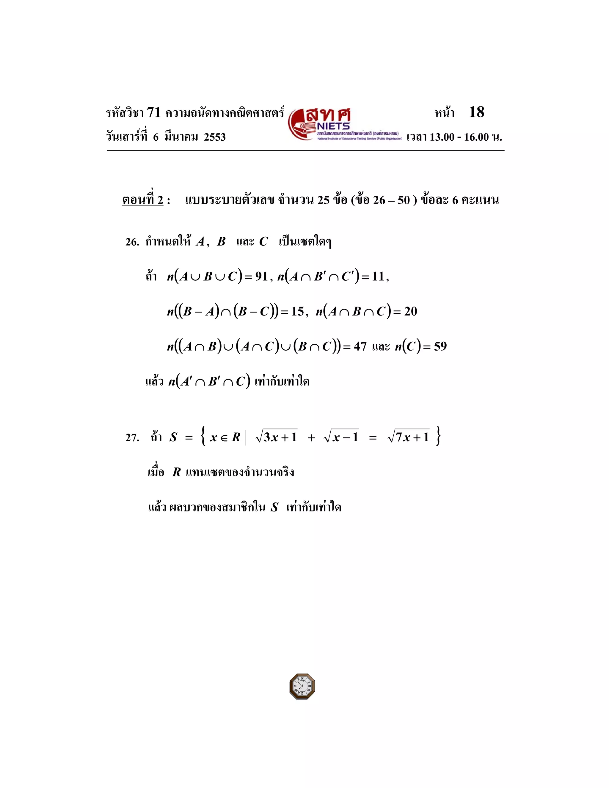 รหัสวิชา 71 ความถนัดทางคณิตศาสตร หนา 18
วันเสารที่ 6 มีนาคม 2553 เวลา 13.00 - 16.00 น.
ตอนที่ 2 : แบบระบายตัวเลข จํานวน 25 ขอ (ขอ 26 – 50 ) ขอละ 6 คะแนน
26. กําหนดให A, B และ C เปนเซตใดๆ
ถา ( ) 91=∪∪ CBAn , ( ) 11=′∩′∩ CBAn ,
( ) ( )( ) 15=−∩− CBABn , ( ) 20=∩∩ CBAn
( ) ( ) ( )( ) 47=∩∪∩∪∩ CBCABAn และ ( ) 59=Cn
แลว ( )CBAn ∩′∩′ เทากับเทาใด
27. ถา { }17113 +=−++∈= xxxRxS
เมื่อ R แทนเซตของจํานวนจริง
แลว ผลบวกของสมาชิกใน S เทากับเทาใด
 