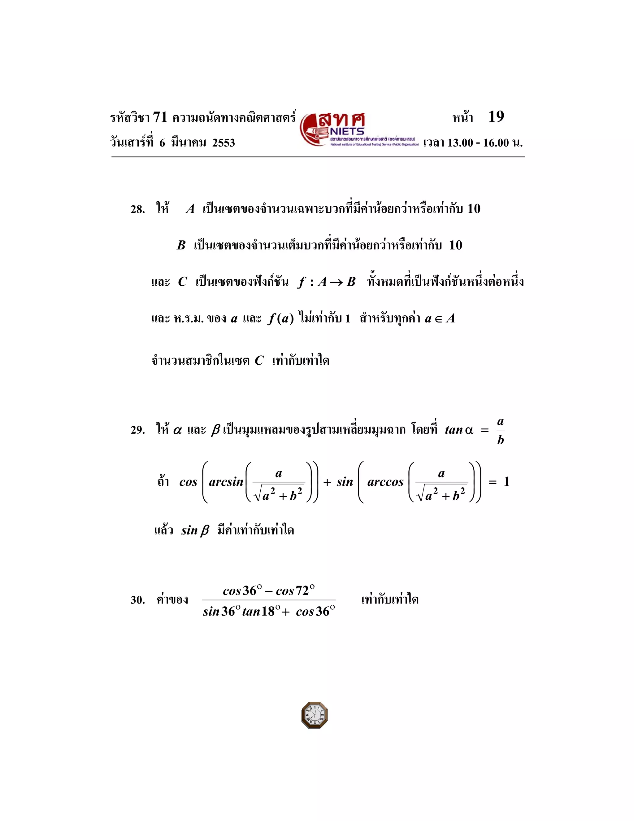 รหัสวิชา 71 ความถนัดทางคณิตศาสตร หนา 19
วันเสารที่ 6 มีนาคม 2553 เวลา 13.00 - 16.00 น.
28. ให A เปนเซตของจํานวนเฉพาะบวกที่มีคานอยกวาหรือเทากับ 10
B เปนเซตของจํานวนเต็มบวกที่มีคานอยกวาหรือเทากับ 10
และ C เปนเซตของฟงกชัน BAf →: ทั้งหมดที่เปนฟงกชันหนึ่งตอหนึ่ง
และ ห.ร.ม. ของ a และ )(af ไมเทากับ 1 สําหรับทุกคา Aa∈
จํานวนสมาชิกในเซต C เทากับเทาใด
29. ให α และ β เปนมุมแหลมของรูปสามเหลี่ยมมุมฉาก โดยที่
b
a
tan =α
ถา 1
2222
=
⎟
⎟
⎠
⎞
⎜
⎜
⎝
⎛
⎟
⎟
⎠
⎞
⎜
⎜
⎝
⎛
+
+
⎟
⎟
⎠
⎞
⎜
⎜
⎝
⎛
⎟
⎟
⎠
⎞
⎜
⎜
⎝
⎛
+ ba
a
arccossin
ba
a
arcsincos
แลว βsin มีคาเทากับเทาใด
30. คาของ οοο
οο
361836
7236
costansin
coscos
+
−
เทากับเทาใด
 