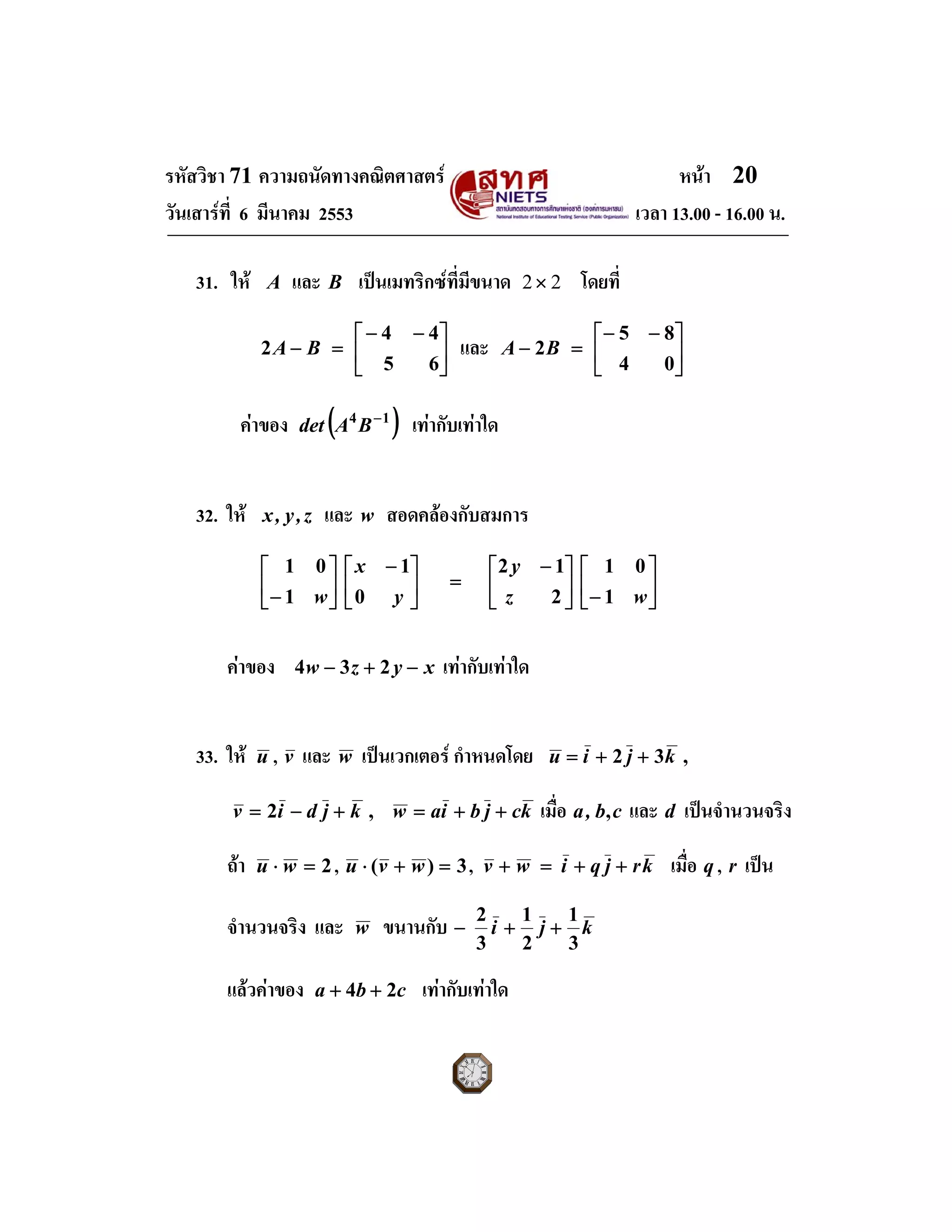 รหัสวิชา 71 ความถนัดทางคณิตศาสตร หนา 20
วันเสารที่ 6 มีนาคม 2553 เวลา 13.00 - 16.00 น.
31. ให A และ B เปนเมทริกซที่มีขนาด 22× โดยที่
⎥
⎦
⎤
⎢
⎣
⎡ −−
=−
65
44
2 BA และ ⎥
⎦
⎤
⎢
⎣
⎡ −−
=−
04
85
2BA
คาของ ( )14 −
BAdet เทากับเทาใด
32. ให z,y,x และ w สอดคลองกับสมการ
⎥
⎦
⎤
⎢
⎣
⎡
−⎥
⎦
⎤
⎢
⎣
⎡ −
=⎥
⎦
⎤
⎢
⎣
⎡ −
⎥
⎦
⎤
⎢
⎣
⎡
− wz
y
y
x
w 1
01
2
12
0
1
1
01
คาของ xyzw −+− 234 เทากับเทาใด
33. ให u , v และ w เปนเวกเตอร กําหนดโดย ,32 kjiu ++=
kcjbiawkjdiv ++=+−= ,2 เมื่อ ,a cb, และ d เปนจํานวนจริง
ถา 2=⋅ wu , 3)( =+⋅ wvu , krjqiwv ++=+ เมื่อ q , r เปน
จํานวนจริง และ w ขนานกับ kji
3
1
2
1
3
2
++−
แลวคาของ cba 24 ++ เทากับเทาใด
 