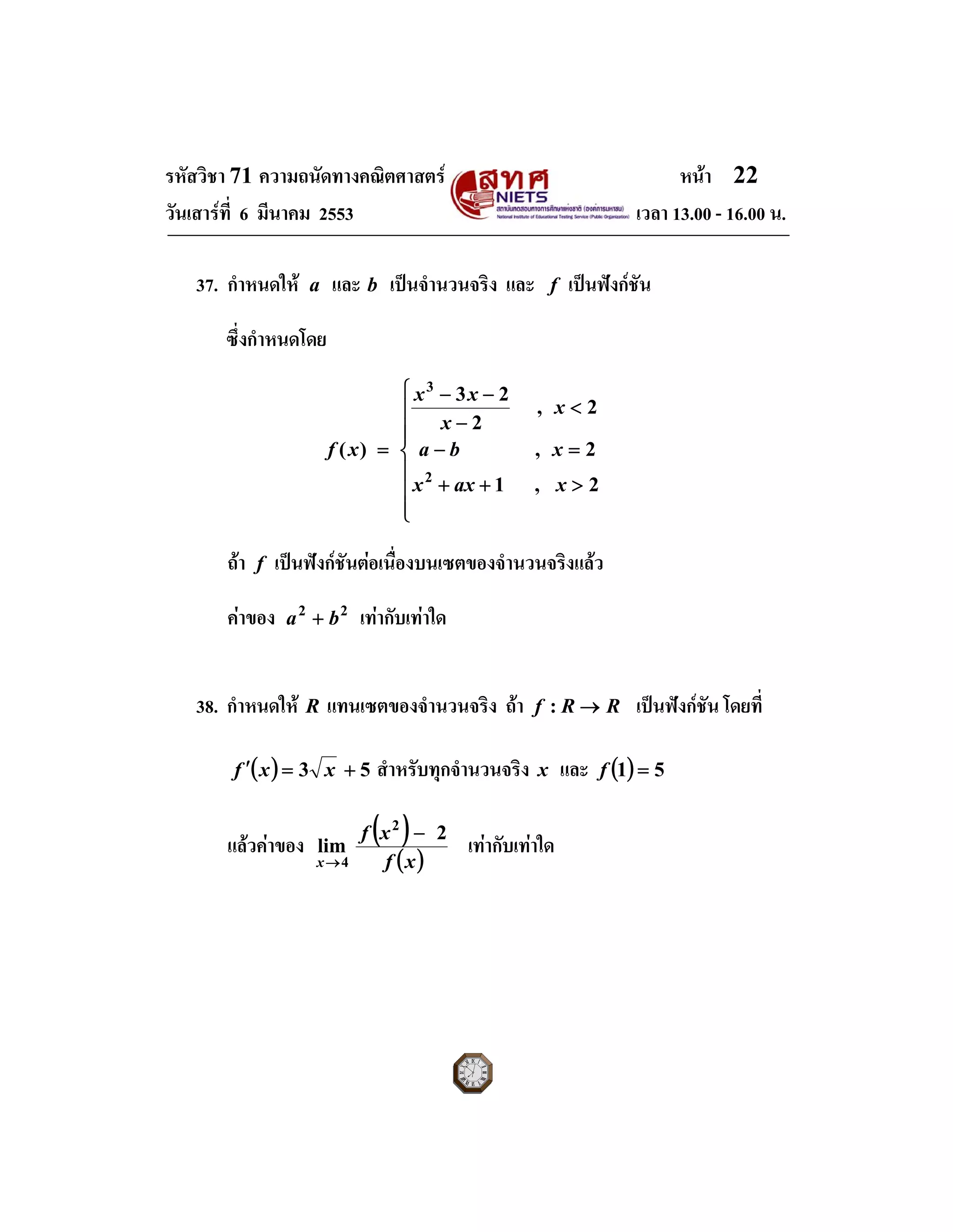 รหัสวิชา 71 ความถนัดทางคณิตศาสตร หนา 22
วันเสารที่ 6 มีนาคม 2553 เวลา 13.00 - 16.00 น.
37. กําหนดให a และ b เปนจํานวนจริง และ f เปนฟงกชัน
ซึ่งกําหนดโดย
⎪
⎪
⎪
⎩
⎪⎪
⎪
⎨
⎧
>++
=−
<
−
−−
=
2,1
2,
2,
2
23
)(
2
3
xaxx
xba
x
x
xx
xf
ถา f เปนฟงกชันตอเนื่องบนเซตของจํานวนจริงแลว
คาของ 22
ba + เทากับเทาใด
38. กําหนดให R แทนเซตของจํานวนจริง ถา RRf →: เปนฟงกชัน โดยที่
( ) 53 +=′ xxf สําหรับทุกจํานวนจริง x และ ( ) 51 =f
แลวคาของ
( )
( )xf
xf
x
2
lim
2
4
−
→
เทากับเทาใด
 