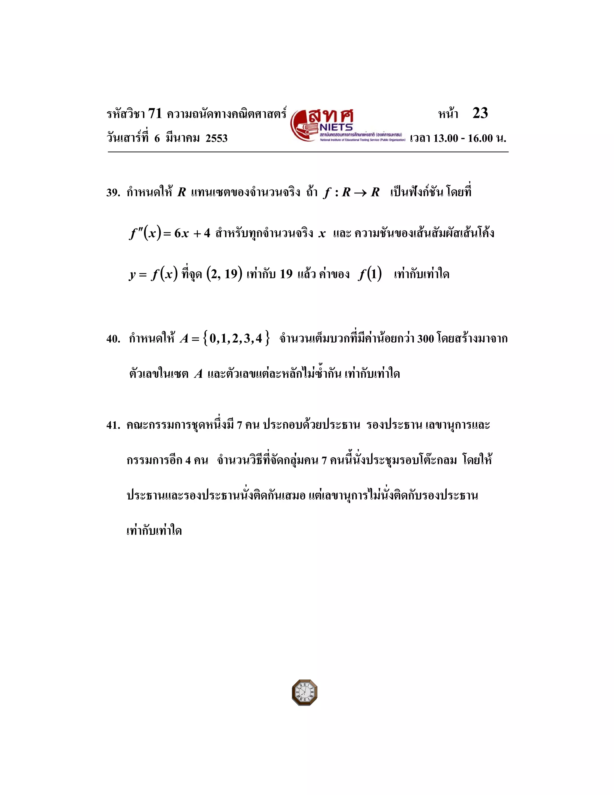 รหัสวิชา 71 ความถนัดทางคณิตศาสตร หนา 23
วันเสารที่ 6 มีนาคม 2553 เวลา 13.00 - 16.00 น.
39. กําหนดให R แทนเซตของจํานวนจริง ถา RRf →: เปนฟงกชัน โดยที่
( ) 46 +=′′ xxf สําหรับทุกจํานวนจริง x และ ความชันของเสนสัมผัสเสนโคง
( )xfy = ที่จุด ( )19,2 เทากับ 19 แลว คาของ ( )1f เทากับเทาใด
40. กําหนดให { }43210 ,,,,A = จํานวนเต็มบวกที่มีคานอยกวา 300 โดยสรางมาจาก
ตัวเลขในเซต A และตัวเลขแตละหลักไมซ้ํากัน เทากับเทาใด
41. คณะกรรมการชุดหนึ่งมี 7 คน ประกอบดวยประธาน รองประธาน เลขานุการและ
กรรมการอีก 4 คน จํานวนวิธีที่จัดกลุมคน 7 คนนี้นั่งประชุมรอบโตะกลม โดยให
ประธานและรองประธานนั่งติดกันเสมอ แตเลขานุการไมนั่งติดกับรองประธาน
เทากับเทาใด
 