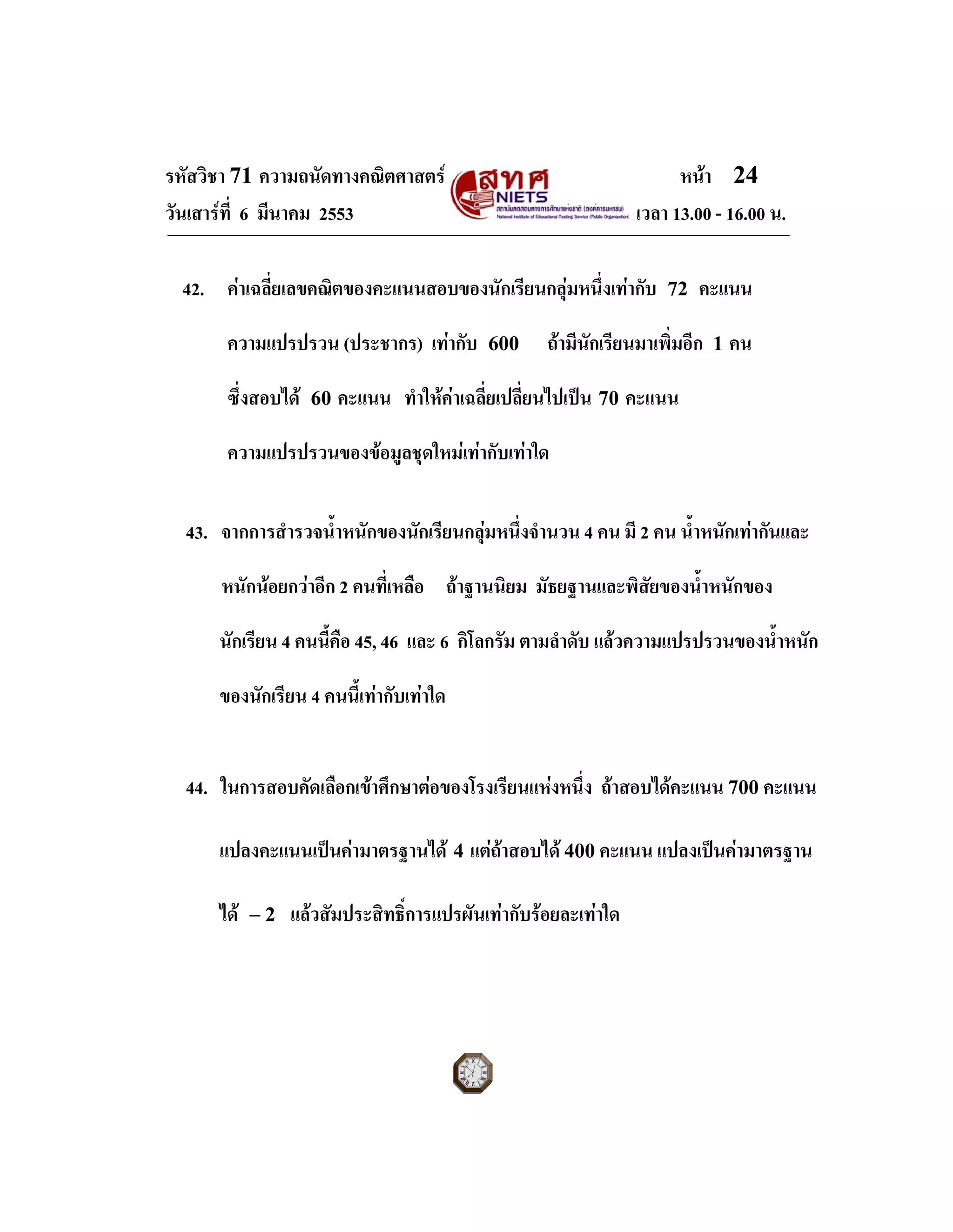 รหัสวิชา 71 ความถนัดทางคณิตศาสตร หนา 24
วันเสารที่ 6 มีนาคม 2553 เวลา 13.00 - 16.00 น.
42. คาเฉลี่ยเลขคณิตของคะแนนสอบของนักเรียนกลุมหนึ่งเทากับ 72 คะแนน
ความแปรปรวน (ประชากร) เทากับ 600 ถามีนักเรียนมาเพิ่มอีก 1 คน
ซึ่งสอบได 60 คะแนน ทําใหคาเฉลี่ยเปลี่ยนไปเปน 70 คะแนน
ความแปรปรวนของขอมูลชุดใหมเทากับเทาใด
43. จากการสํารวจน้ําหนักของนักเรียนกลุมหนึ่งจํานวน 4 คน มี 2 คน น้ําหนักเทากันและ
หนักนอยกวาอีก 2 คนที่เหลือ ถาฐานนิยม มัธยฐานและพิสัยของน้ําหนักของ
นักเรียน 4 คนนี้คือ 45, 46 และ 6 กิโลกรัม ตามลําดับ แลวความแปรปรวนของน้ําหนัก
ของนักเรียน 4 คนนี้เทากับเทาใด
44. ในการสอบคัดเลือกเขาศึกษาตอของโรงเรียนแหงหนึ่ง ถาสอบไดคะแนน 700 คะแนน
แปลงคะแนนเปนคามาตรฐานได 4 แตถาสอบได 400 คะแนน แปลงเปนคามาตรฐาน
ได 2− แลวสัมประสิทธิ์การแปรผันเทากับรอยละเทาใด
 