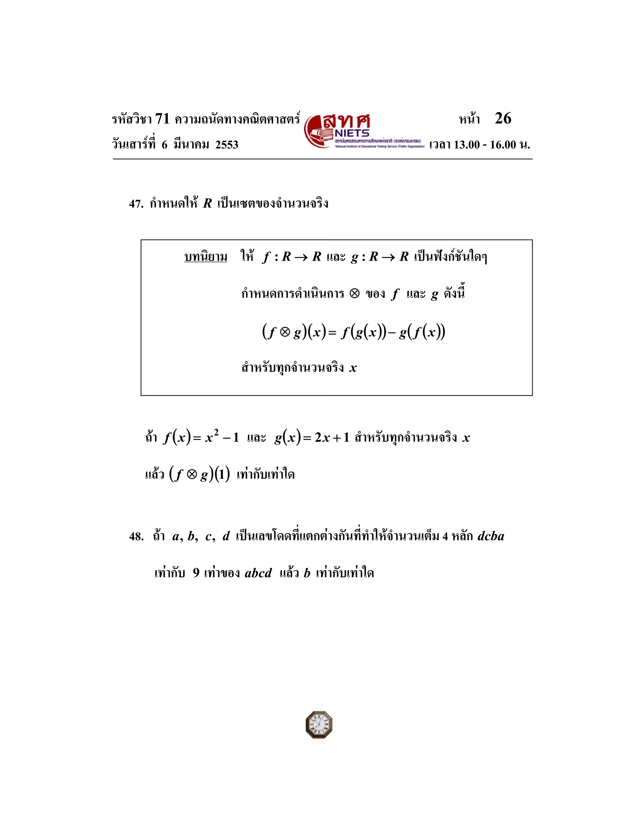 รหัสวิชา 71 ความถนัดทางคณิตศาสตร หนา 26
วันเสารที่ 6 มีนาคม 2553 เวลา 13.00 - 16.00 น.
47. กําหนดให R เปนเซตของจํานวนจริง
ถา ( ) 12
−= xxf และ ( ) 12 += xxg สําหรับทุกจํานวนจริง x
แลว ( )( )1gf ⊗ เทากับเทาใด
48. ถา dcba ,,, เปนเลขโดดที่แตกตางกันที่ทําใหจํานวนเต็ม 4 หลัก dcba
เทากับ 9 เทาของ abcd แลว b เทากับเทาใด
บทนิยาม ให RRf →: และ RRg →: เปนฟงกชันใดๆ
กําหนดการดําเนินการ ⊗ ของ f และ g ดังนี้
( )( ) ( )( ) ( )( )xfgxgfxgf −=⊗
สําหรับทุกจํานวนจริง x
 