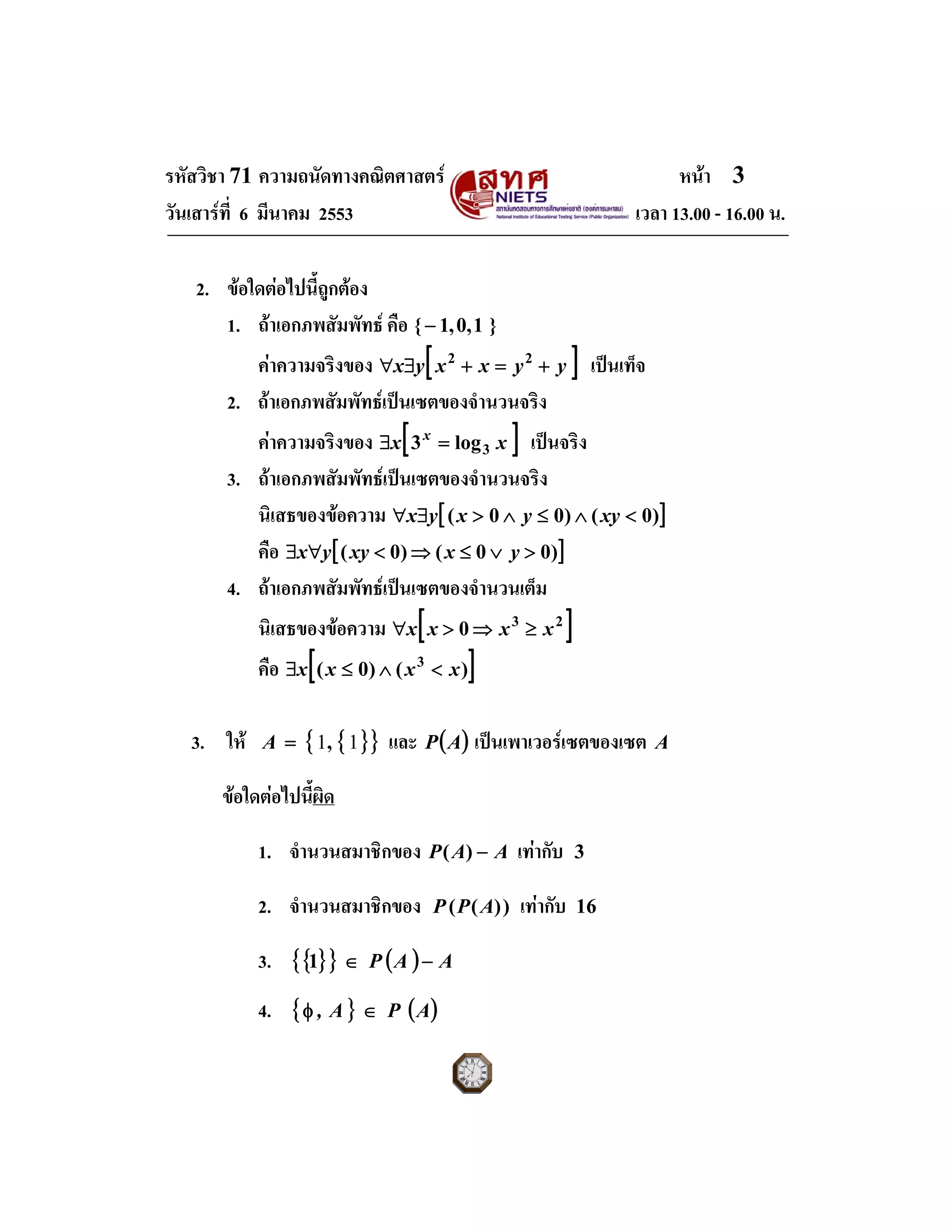 รหัสวิชา 71 ความถนัดทางคณิตศาสตร หนา 3
วันเสารที่ 6 มีนาคม 2553 เวลา 13.00 - 16.00 น.
2. ขอใดตอไปนี้ถูกตอง
1. ถาเอกภพสัมพัทธ คือ }1,0,1{−
คาความจริงของ [ ]yyxxyx +=+∃∀ 22
เปนเท็จ
2. ถาเอกภพสัมพัทธเปนเซตของจํานวนจริง
คาความจริงของ [ ]xx x
3log3 =∃ เปนจริง
3. ถาเอกภพสัมพัทธเปนเซตของจํานวนจริง
นิเสธของขอความ [ ])0()00( <∧≤∧>∃∀ xyyxyx
คือ [ ])00()0( >∨≤⇒<∀∃ yxxyyx
4. ถาเอกภพสัมพัทธเปนเซตของจํานวนเต็ม
นิเสธของขอความ [ ]23
0 xxxx ≥⇒>∀
คือ [ ])()0( 3
xxxx <∧≤∃
3. ให { }{ }11,=A และ ( )AP เปนเพาเวอรเซตของเซต A
ขอใดตอไปนี้ผิด
1. จํานวนสมาชิกของ AAP −)( เทากับ 3
2. จํานวนสมาชิกของ ))(( APP เทากับ 16
3. { }{ } ( ) AAP −∈1
4. { } ( )APA, ∈φ
 