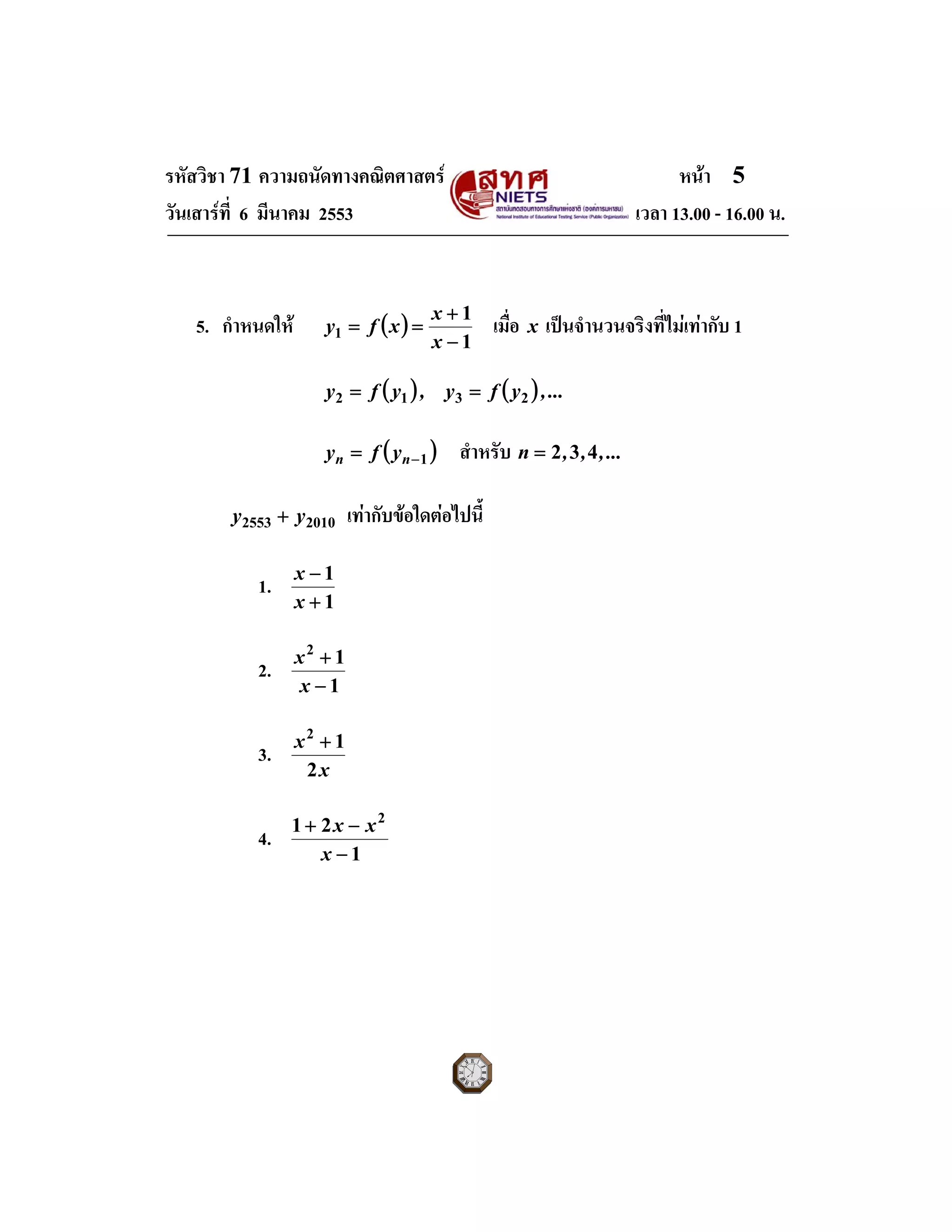 รหัสวิชา 71 ความถนัดทางคณิตศาสตร หนา 5
วันเสารที่ 6 มีนาคม 2553 เวลา 13.00 - 16.00 น.
5. กําหนดให ( )
1
1
1
−
+
==
x
x
xfy เมื่อ x เปนจํานวนจริงที่ไมเทากับ 1
( ) ( ) ...,yfy,yfy 2312 ==
( )1−= nn yfy สําหรับ ...,,,n 432=
20102553 yy + เทากับขอใดตอไปนี้
1.
1
1
+
−
x
x
2.
1
12
−
+
x
x
3.
x
x
2
12
+
4.
1
21 2
−
−+
x
xx
 