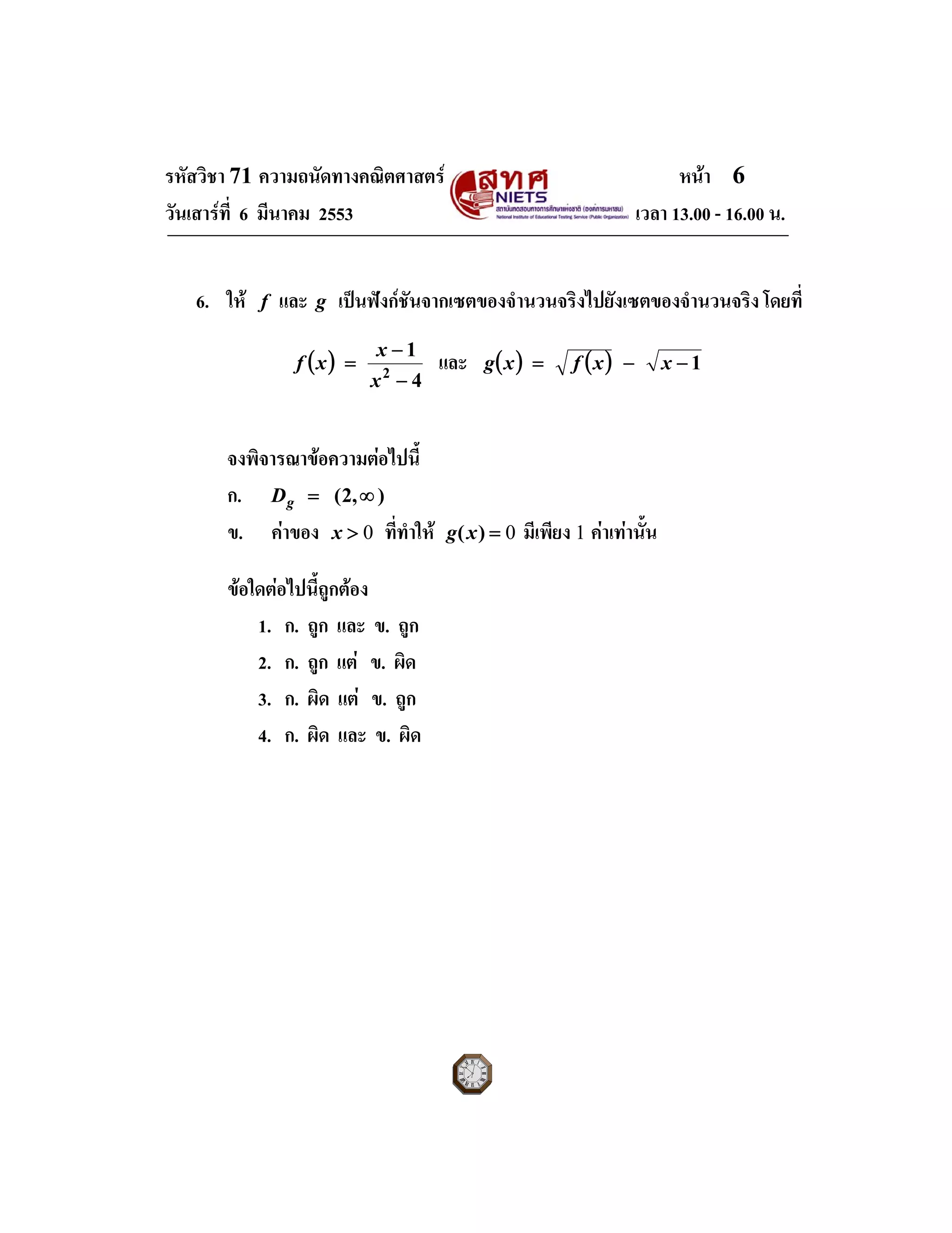 รหัสวิชา 71 ความถนัดทางคณิตศาสตร หนา 6
วันเสารที่ 6 มีนาคม 2553 เวลา 13.00 - 16.00 น.
6. ให f และ g เปนฟงกชันจากเซตของจํานวนจริงไปยังเซตของจํานวนจริง โดยที่
( )
4
1
2
−
−
=
x
x
xf และ ( ) ( ) 1−−= xxfxg
จงพิจารณาขอความตอไปนี้
ก. ),2( ∞=gD
ข. คาของ 0>x ที่ทําให 0=)(xg มีเพียง 1 คาเทานั้น
ขอใดตอไปนี้ถูกตอง
1. ก. ถูก และ ข. ถูก
2. ก. ถูก แต ข. ผิด
3. ก. ผิด แต ข. ถูก
4. ก. ผิด และ ข. ผิด
 