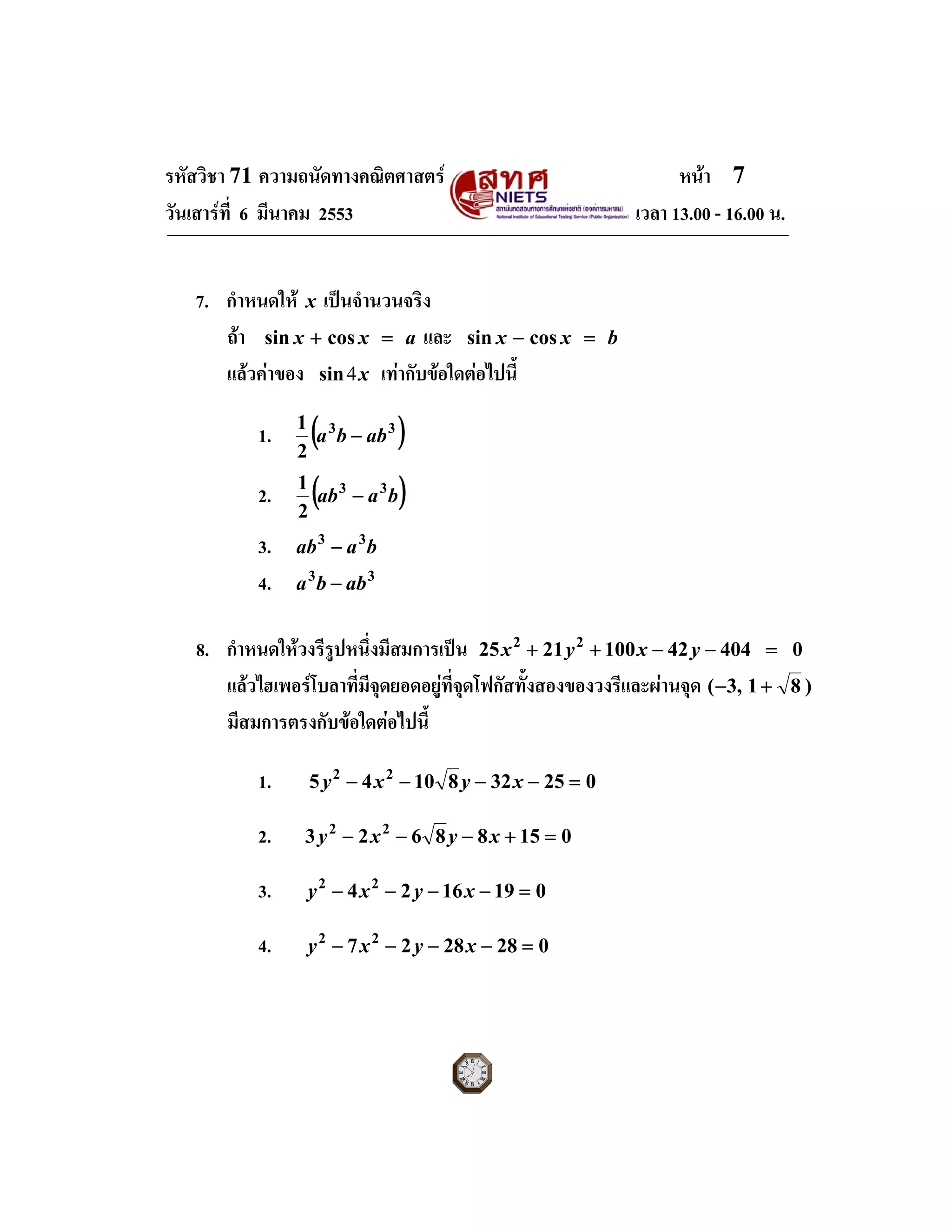 รหัสวิชา 71 ความถนัดทางคณิตศาสตร หนา 7
วันเสารที่ 6 มีนาคม 2553 เวลา 13.00 - 16.00 น.
7. กําหนดให x เปนจํานวนจริง
ถา axx =+ cossin และ bxx =− cossin
แลวคาของ x4sin เทากับขอใดตอไปนี้
1. ( )33
2
1
abba −
2. ( )baab 33
2
1
−
3. baab 33
−
4. 33
abba −
8. กําหนดใหวงรีรูปหนึ่งมีสมการเปน 0404421002125 22
=−−++ yxyx
แลวไฮเพอรโบลาที่มีจุดยอดอยูที่จุดโฟกัสทั้งสองของวงรีและผานจุด )81,3( +−
มีสมการตรงกับขอใดตอไปนี้
1. 0253281045 22
=−−−− xyxy
2. 01588623 22
=+−−− xyxy
3. 0191624 22
=−−−− xyxy
4. 0282827 22
=−−−− xyxy
 