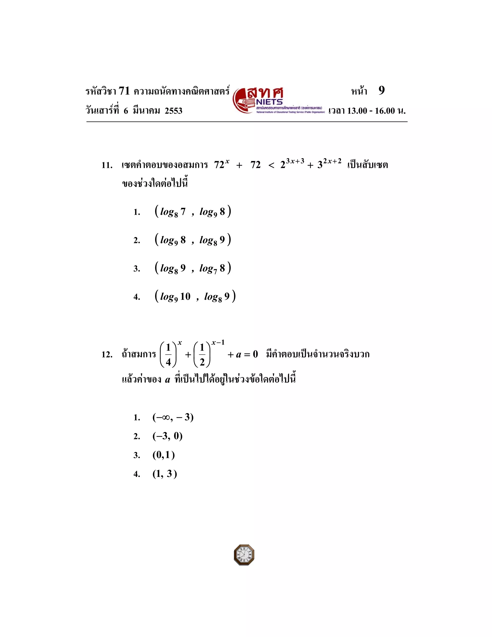 รหัสวิชา 71 ความถนัดทางคณิตศาสตร หนา 9
วันเสารที่ 6 มีนาคม 2553 เวลา 13.00 - 16.00 น.
11. เซตคําตอบของอสมการ 2233
327272 ++
+<+ xxx
เปนสับเซต
ของชวงใดตอไปนี้
1. ( )87 98 log,log
2. ( )98 89 log,log
3. ( )89 78 log,log
4. ( )910 89 log,log
12. ถาสมการ 0
2
1
4
1
1
=+⎟
⎠
⎞
⎜
⎝
⎛
+⎟
⎠
⎞
⎜
⎝
⎛
−
a
xx
มีคําตอบเปนจํานวนจริงบวก
แลวคาของ a ที่เปนไปไดอยูในชวงขอใดตอไปนี้
1. )3,( −−∞
2. )0,3(−
3. )1,0(
4. )3,1(
 