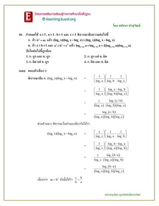 โดย สหัทยา ขาสุวัฒน์
สนับสนุนโดย มูลนิธิศักดิ์พรทรัพย์
10. กาหนดให้ x 1 , a 1 , b 1 และ c 1 พิจารณาข้อความต่อไปนี้
ก. ถ้า 2
b ac แล้ว a b c c a b(log x)(log x log x) (log x)(log x log x)  
ข. ถ้า c b 1  และ 2 2 2
a b c  แล้ว (c b) (c b) (c b) (c b)log a log a 2(log a)(log a)    
ข้อใดต่อไปนี้ถูกต้อง
1. ก. ถูก และ ข. ถูก 2. ก. ถูก แต่ ข. ผิด
3. ก. ผิด แต่ ข. ถูก 4. ก. ผิด และ ข. ผิด
เฉลย ตอบตัวเลือก 1
พิจารณาข้อ ก. a b c(log x)(log x log x) =
x x x
1 1 1
log a log b log c
  
  
  
=
  
x x
x x x
log c log b1
log a log b log c
   
   
  
=
 
 
  
x
x x x
log c / b1
log a log b log c

=
 
   
x
x x x
log c / b
log a log b log c
ส่วนด้านขวา พิจารณาในทานองเดียวกันได้ว่า
c a b(log x)(log x log x) =
x x x
1 1 1
log c log a log b
  
  
  
=
  
x x
x x x
log b log a1
log c log a log b
   
   
  
=
 
  
x
x x x
log b / a1
log c log a log b

=
 
   
x
x x x
log b / a
log a log b log c
เนื่องจาก 2
ac b ดังนั้นได้ว่า c b
b a

 