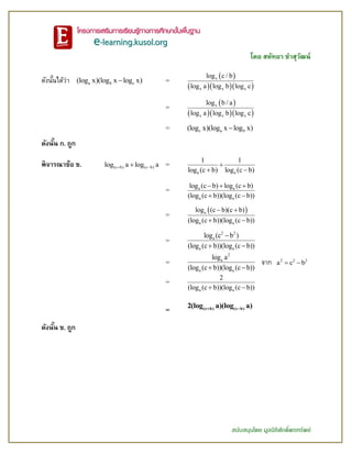 โดย สหัทยา ขาสุวัฒน์
สนับสนุนโดย มูลนิธิศักดิ์พรทรัพย์
ดังนั้นได้ว่า a b c(log x)(log x log x) =
 
   
x
x x x
log c / b
log a log b log c
=
 
   
x
x x x
log b / a
log a log b log c
= c a b(log x)(log x log x)
ดังนั้น ก. ถูก
พิจารณาข้อ ข. (c b) (c b)log a log a  =
a a
1 1
log (c b) log (c b)

 
= a a
a a
log (c b) log (c b)
(log (c b))(log (c b))
  
 
=
 a
a a
log (c b)(c b)
(log (c b))(log (c b))
 
 
=
2 2
a
a a
log (c b )
(log (c b))(log (c b))

 
=
2
a
a a
log a
(log (c b))(log (c b)) 
จาก 2 2 2
a c b 
=
a a
2
(log (c b))(log (c b)) 
= (c b) (c b)2(log a)(log a) 
ดังนั้น ข. ถูก
 
