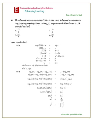 โดย สหัทยา ขาสุวัฒน์
สนับสนุนโดย มูลนิธิศักดิ์พรทรัพย์
11. ให้ A เป็นเซตคาตอบของสมการ log( x 1 5) logx   และ B เป็นเซตคาตอบของสมการ
2 4 8 64log (3x) log (9x) log (27x) 3 2log (x)    ผลคูณของสมาชิกทั้งหมดในเซต A B
เท่ากับข้อใดต่อไปนี้
1.
12
9
2.
16
9
3.
32
9
4.
96
9
เฉลย ตอบตัวเลือก 3
หา A log( x 1 5)  = log x
x 1 5  = x
x 1 = x 5
2
( x 1) = 2
(x 5)
x 1 = 2
x 10x 25 
2
x 11x 24  = 0
(x 8)(x 3)  = 0
x = 8, 3
แต่เมื่อแทน x 3 ทาให้สมการเป็นเท็จ
จะได้ A {8}
หา B 2 4 8log (3x) log (9x) log (27x)  = 643 2log (x)
2 32 2 2
log (3x) log (9x) log (27x)  = 2 6
2 2
3log 2log (x)
11
32
2 2 2log (3x) log (9x) log (27x)  = 2 22
1
3log log x
3

11
32
2 2 2log (3x) log (9x) log (27x)  =
1
3
2 2log 8 log x
11
32
2log (3x)(9x) (27x) =
1
3
2log 8x
11
32
(3x)(9x) (27x) =
1
3
8x
11
6
27x =
1
3
8x
9
6
x =
8
27
3
2
x =
3
2
3
 
 
 
 