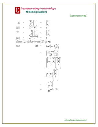 โดย สหัทยา ขาสุวัฒน์
สนับสนุนโดย มูลนิธิศักดิ์พรทรัพย์
AB =
2 1
5 1
   
   
   
=
3
4
 
 
 
AB = 2 2
3 4 = 5
AC =
2 1
3 1
   
      
=
3
4
 
  
AC = 2 2
3 ( 4)  = 5
เนื่องจาก AD เป็นโปรเจกชันของ AC บน AB
จะได้ AD =   AB
AC cos
AB

=
AC AB AB
AB AB
  
 
 
=
3 3 3
4 4 4
5 5
       
              
  
  
  
=
3
49 16
5 5
  
  
    
   
 
 
=
37
425
 
  
 
=
7
(3i 4 j)
25
 
 