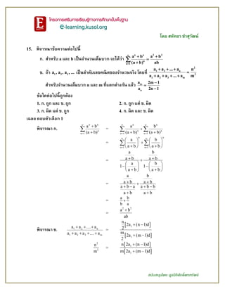 โดย สหัทยา ขาสุวัฒน์
สนับสนุนโดย มูลนิธิศักดิ์พรทรัพย์
15. พิจารณาข้อความต่อไปนี้
ก. สาหรับ a และ b เป็นจานวนเต็มบวก จะได้ว่า
n n 2 2
n
n 1
a b a b
(a b) ab


 



ข. ถ้า 1 2 3a , a , a , ... เป็นลาดับเลขคณิตของจานวนจริง โดยที่
2
1 2 n
2
1 2 3 m
a a ... a n
a a a ... a m
  

   
สาหรับจานวนเต็มบวก n และ m ที่แตกต่างกัน แล้ว m
n
a 2m 1
a 2n 1



ข้อใดต่อไปนี้ถูกต้อง
1. ก. ถูก และ ข. ถูก 2. ก. ถูก แต่ ข. ผิด
3. ก. ผิด แต่ ข. ถูก 4. ก. ผิด และ ข. ผิด
เฉลย ตอบตัวเลือก 1
พิจารณา ก.
n n
n
n 1
a b
(a b)




 =
n n
n n
n 1 n 1
a b
(a b) (a b)
 
 

 
 
=
n n
n 1 n 1
a b
a b a b
 
 
   
   
    
 
=
a b
a b a b
a b
1 1
a b a b
 
   
    
    
=
a b
a b a b
a b a a b b
a b a b
 
   
 
=
a b
b a

=
2 2
a b
ab

พิจารณา ข. 1 2 n
1 2 3 m
a a a
a a a a
  
   
=
 
 
1
1
n
2a (n 1)d
2
m
2a (m 1)d
2
 
 
2
2
n
m
=
 
 
1
1
n 2a (n 1)d
m 2a (m 1)d
 
 
 