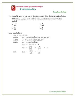 โดย สหัทยา ขาสุวัฒน์
สนับสนุนโดย มูลนิธิศักดิ์พรทรัพย์
21. กาหนดให้ A={1, 2, 3, 4, 5, 6, 7} สุ่มหาสับเซตของ A ที่มีสมาชิก 3 ตัว ความน่าจะเป็นที่จะ
ได้สับเซต {a, b, c} A โดยที่ a b c  และ a, b, c เป็นลาดับเลขคณิต เท่ากับข้อใด
ต่อไปนี้
1.
6
210
2.
9
210
3.
6
35
4.
9
35
เฉลย ตอบตัวเลือก 4
A {1, 2, 3, 4, 5, 6, 7}
กรณีที่1 d 1 จะได้ลาดับดังนี้ 123, 234, 345, 456, 567
กรณีที่2 d 2 จะได้ลาดับดังนี้ 135, 246, 357
กรณีที่3 d 3 จะได้ลาดับดังนี้ 147
n(E) = 5 3 1  = 9
n(S) =
7
3
 
 
 
=
7!
3!4!
= 35
ดังนั้น P(E) =
n(E)
n(S)
=
9
35
 