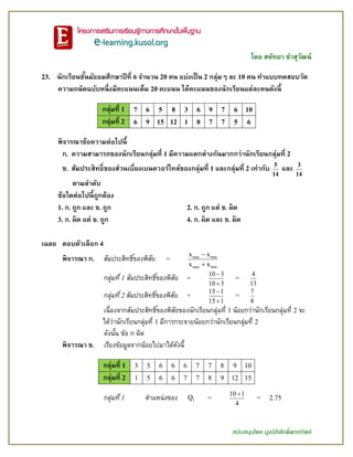 โดย สหัทยา ขาสุวัฒน์
สนับสนุนโดย มูลนิธิศักดิ์พรทรัพย์
23. นักเรียนชั้นมัธยมศึกษาปีที่ 6 จานวน 20 คน แบ่งเป็น 2 กลุ่มๆ ละ 10 คน ทาแบบทดสอบวัด
ความถนัดฉบับหนึ่งมีคะแนนเต็ม 20 คะแนน ได้คะแนนของนักเรียนแต่ละคนดังนี้
กลุ่มที่ 1 7 6 5 8 3 6 9 7 6 10
กลุ่มที่ 2 6 9 15 12 1 8 7 7 5 6
พิจารณาข้อความต่อไปนี้
ก. ความสามารถของนักเรียนกลุ่มที่ 1 มีความแตกต่างกันมากกว่านักเรียนกลุ่มที่ 2
ข. สัมประสิทธิ์ของส่วนเบี่ยงเบนควอร์ไทล์ของกลุ่มที่ 1 และกลุ่มที่ 2 เท่ากับ 5
14
และ 3
14
ตามลาดับ
ข้อใดต่อไปนี้ถูกต้อง
1. ก. ถูก และ ข. ถูก 2. ก. ถูก แต่ ข. ผิด
3. ก. ผิด แต่ ข. ถูก 4. ก. ผิด และ ข. ผิด
เฉลย ตอบตัวเลือก 4
พิจารณา ก. สัมประสิทธิ์ของพิสัย = max min
max min
x x
x x


กลุ่มที่1 สัมประสิทธิ์ของพิสัย =
10 3
10 3


=
4
13
กลุ่มที่2 สัมประสิทธิ์ของพิสัย =
15 1
15 1


=
7
8
เนื่องจากสัมประสิทธิ์ของพิสัยของนักเรียนกลุ่มที่ 1 น้อยกว่านักเรียนกลุ่มที่ 2 จะ
ได้ว่านักเรียนกลุ่มที่ 1 มีการกระจายน้อยกว่านักเรียนกลุ่มที่ 2
ดังนั้น ข้อ ก ผิด
พิจารณา ข. เรียงข้อมูลจากน้อยไปมาได้ดังนี้
กลุ่มที่ 1 3 5 6 6 6 7 7 8 9 10
กลุ่มที่ 2 1 5 6 6 7 7 8 9 12 15
กลุ่มที่1 ตาแหน่งของ 1Q =
10 1
4

= 2.75
 