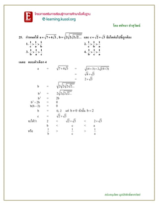 โดย สหัทยา ขาสุวัฒน์
สนับสนุนโดย มูลนิธิศักดิ์พรทรัพย์
25. กาหนดให้ a 7 4 3  , b 2 2 2 2 และ c 2 3  ข้อใดต่อไปนี้ถูกต้อง
1.
1 1 1
c a b
  2.
1 1 1
c b a
 
3.
1 1 1
b a c
  4.
1 1 1
b c a
 
เฉลย ตอบตัวเลือก 4
a = 7 4 3 = (4 3) 2 (4 3)  
= 4 3
= 2 3
b = 2 2 2 2...
2
b = 2 2 2 2...
2
b = 2b
2
b 2b = 0
b(b 2) = 0
b = 0, 2 แต่ b 0 ดังนั้น b 2
c = 2 3
จะได้ว่า 2 < 2 3 < 2 3
b < c < a
หรือ 1
b
>
1
c
>
1
a
 