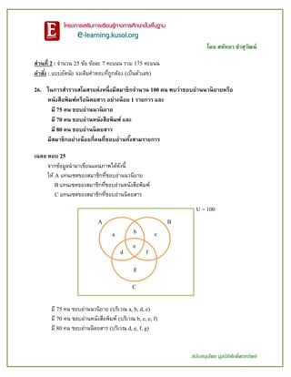 โดย สหัทยา ขาสุวัฒน์
สนับสนุนโดย มูลนิธิศักดิ์พรทรัพย์
ส่วนที่ 2 : จานวน 25 ข้อ ข้อละ 7 คะแนน รวม 175 คะแนน
คาสั่ง : แบบอัตนัย จงเติมคาตอบที่ถูกต้อง (เป็นตัวเลข)
26. ในการสารวจสโมสรแห่งหนึ่งมีสมาชิกจานวน 100 คน พบว่าชอบอ่านนวนิยายหรือ
หนังสือพิมพ์หรือนิตยสาร อย่างน้อย 1 รายการ และ
มี 75 คน ชอบอ่านนวนิยาย
มี 70 คน ชอบอ่านหนังสือพิมพ์ และ
มี 80 คน ชอบอ่านนิตยสาร
มีสมาชิกอย่างน้อยกี่คนที่ชอบอ่านทั้งสามรายการ
เฉลย ตอบ 25
จากข้อมูลนามาเขียนแผนภาพได้ดังนี้
ให้ A แทนเซตของสมาชิกที่ชอบอ่านนวนิยาย
B แทนเซตของสมาชิกที่ชอบอ่านหนังสือพิมพ์
C แทนเซตของสมาชิกที่ชอบอ่านนิตยสาร
มี 75 คน ชอบอ่านนวนิยาย (บริเวณ a, b, d, e)
มี 70 คน ชอบอ่านหนังสือพิมพ์ (บริเวณ b, c, e, f)
มี 80 คน ชอบอ่านนิตยสาร (บริเวณ d, e, f, g)
A B
C
a b c
d
e
f
g
U = 100
 