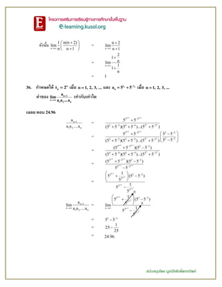 สนับสนุนโดย มูลนิธิศักดิ์พรทรัพย์
ดังนั้น n
1 n(n 2)
lim
n n 1
 
 
 
=
n
n 2
lim
n 1


=
n
2
1
nlim
1
1
n



= 1
36. กาหนดให้ n
nt 2 เมื่อ n 1, 2, 3, ... และ n nt t
na 5 5
  เมื่อ n 1, 2, 3, ...
ค่าของ n 1
n
1 2 n
a
lim
a a ...a


เท่ากับเท่าใด
เฉลย ตอบ 24.96
n 1
1 2 n
a
a a a

=
n 1 n 1
n n
2 2
2 2 4 4 2 2
5 5
(5 5 )(5 5 )...(5 5 )
 

  

  
=
n 1 n 1
n n
2 2 2 2
2 22 2 4 4 2 2
5 5 5 5
5 5(5 5 )(5 5 )...(5 5 )
 
 
  
  
 
    
=
n 1 n 1
n n
2 2 2 2
4 4 4 4 2 2
(5 5 )(5 5 )
(5 5 )(5 5 )...(5 5 )
 
 
  
 
  
=
n 1 n 1
n 1 n 1
2 2 2 2
2 2
(5 5 )(5 5 )
5 5
 
 
 

 

=
n 1
n 1
n 1
n 1
2 2 2
2
2
2
1
5 (5 5 )
5
1
5
5




 
  
 

n 1
n
1 2 n
a
lim
a a a


=
n 1
n 1
n 1
n 1
2 2 2
2
n 2
2
1
5 (5 5 )
5lim
1
5
5






 
  
 

= 2 2
5 5

=
1
25
25

= 24.96
0
0
 