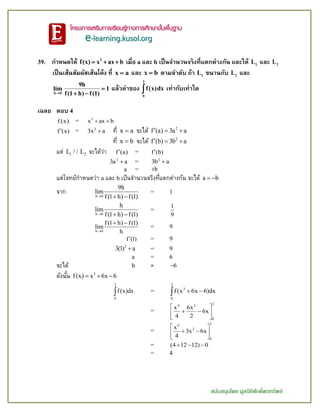 สนับสนุนโดย มูลนิธิศักดิ์พรทรัพย์
39. กาหนดให้ 3
f(x) x ax b   เมื่อ a และ b เป็นจานวนจริงที่แตกต่างกัน และให้ 1L และ 2L
เป็นเส้นสัมผัสเส้นโค้ง ที่ x a และ x b ตามลาดับ ถ้า 1L ขนานกับ 2L และ
h 0
9h
lim 1
f(1 h) f(1)

 
แล้วค่าของ
2
0
f(x)dx เท่ากับเท่าใด
เฉลย ตอบ 4
f (x) = 3
x ax b 
f (x) = 2
3x a ที่ x a จะได้ 2
f (a) 3a a  
ที่ x b จะได้ 2
f (b) 3b a  
แต่ 1 2L / / L จะได้ว่า f (a) = f (b)
2
3a a = 2
3b a
a = ±b
แต่โจทย์กาหนดว่า a และ b เป็นจานวนจริงที่แตกต่างกัน จะได้ a b 
จาก h 0
9h
lim
f(1 h) f(1)  
= 1
h 0
h
lim
f(1 h) f(1)  
=
1
9
h 0
f(1 h) f(1)
lim
h
 
= 9
f (1) = 9
2
3(1) a = 9
a = 6
จะได้ b = 6
ดังนั้น 3
f(x) x 6x 6  
2
0
f(x)dx =
2
3
0
f(x 6x 6)dx 
=
24 2
0
x 6x
6x
4 2
 
  
 
=
24
2
0
x
3x 6x
4
 
  
 
= (4 12 12) 0  
= 4
 