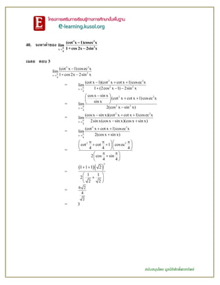 สนับสนุนโดย มูลนิธิศักดิ์พรทรัพย์
40. จงหาค่าของ

3 2
2π
x
4
(cot x 1)cosec x
lim
1+cos 2x 2sin x


เฉลย ตอบ 3
3 2
2
x
4
(cot x 1)cosec x
lim
1 cos2x 2sin x


 
=
2 2
2 2
x
4
(cot x 1)(cot x cot x 1)cosec x
lim
1 (2cos x 1) 2sin x

  
  
=
2 2
2 2
x
4
cos x sin x
(cot x cot x 1)cosec x
sin x
lim
2(cos x sin x)

 
  
 

=
2 2
x
4
(cos x sin x)(cot x cot x 1)cosec x
lim
2sin x(cos x sin x)(cos x sin x)

  
 
=
2 3
x
4
(cot x cot x 1)cosec x
lim
2(cos x sin x)

 

=
2 3
cot cot 1 cosec
4 4 4
2 cos sin
4 4
    
   
  
  
 
 
=
  
3
1 1 1 2
1 1
2
2 2
 
 
 
 
=
6 2
4
2
= 3
 