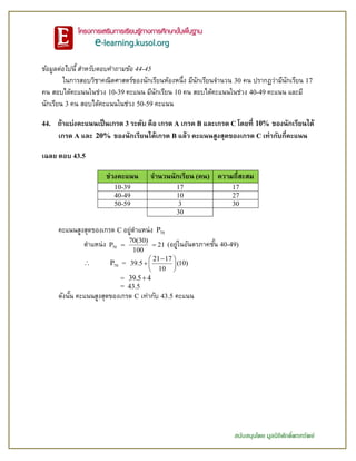 สนับสนุนโดย มูลนิธิศักดิ์พรทรัพย์
ข้อมูลต่อไปนี้ สำหรับตอบคำถำมข้อ 44-45
ในการสอบวิชาคณิตศาสตร์ของนักเรียนห้องหนึ่ง มีนักเรียนจานวน 30 คน ปรากฏว่ามีนักเรียน 17
คน สอบได้คะแนนในช่วง 10-39 คะแนน มีนักเรียน 10 คน สอบได้คะแนนในช่วง 40-49 คะแนน และมี
นักเรียน 3 คน สอบได้คะแนนในช่วง 50-59 คะแนน
44. ถ้าแบ่งคะแนนเป็นเกรด 3 ระดับ คือ เกรด A เกรด B และเกรด C โดยที่ 10% ของนักเรียนได้
เกรด A และ 20% ของนักเรียนได้เกรด B แล้ว คะแนนสูงสุดของเกรด C เท่ากับกี่คะแนน
เฉลย ตอบ 43.5
ช่วงคะแนน จานวนนักเรียน (คน) ความถี่สะสม
10-39 17 17
40-49 10 27
50-59 3 30
30
คะแนนสูงสุดของเกรด C อยู่ตาแหน่ง 70P
ตาแหน่ง 70
70(30)
P 21
100
  (อยู่ในอันตรภาคชั้น 40-49)
 70P =
21 17
39.5 (10)
10
 
 
 
= 39.5 4
= 43.5
ดังนั้น คะแนนสูงสุดของเกรด C เท่ากับ 43.5 คะแนน
 