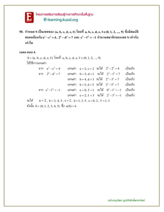 สนับสนุนโดย มูลนิธิศักดิ์พรทรัพย์
50. กาหนด S เป็นเซตของ (a, b, c, d, e, f) โดยที่ a, b, c, d, e, f {0, 1, 2, ..., 9} ซึ่งมีสมบัติ
สอดคล้องกับ 3 2
a c 4  , b 2
2 d 7  และ 3 2
e f 1   จานวนสมาชิกของเซต S เท่ากับ
เท่าใด
เฉลย ตอบ 6
S {a, b, c, d, e, f} โดยที่ a, b, c, d, e, f {0, 1, 2, ..., 9}
ใช้วิธีการแทนค่า
จาก 3 2
a c 4  แทนค่า a 2, c 2  จะได้ 3 2
2 2 4  เป็นจริง
จาก b 2
2 d 7  แทนค่า b 3, d 1  จะได้ 3 2
2 1 7  เป็นจริง
แทนค่า b 4, d 3  จะได้ 4 2
2 3 7  เป็นจริง
แทนค่า b 5, d 5  จะได้ 5 2
2 5 7  เป็นจริง
จาก 3 2
e f 1   แทนค่า e 0, f 1  จะได้ 3 2
0 1 1   เป็นจริง
แทนค่า e 2, f 3  จะได้ 3 2
2 3 1   เป็นจริง
จะได้ a 2 , b 3, 4, 5 , c 2 , d 1, 3, 5 , e 0, 2 , f 1, 3
ดังนั้น S {0, 1, 2, 3, 4, 5} ซึ่ง n(S) 6
 